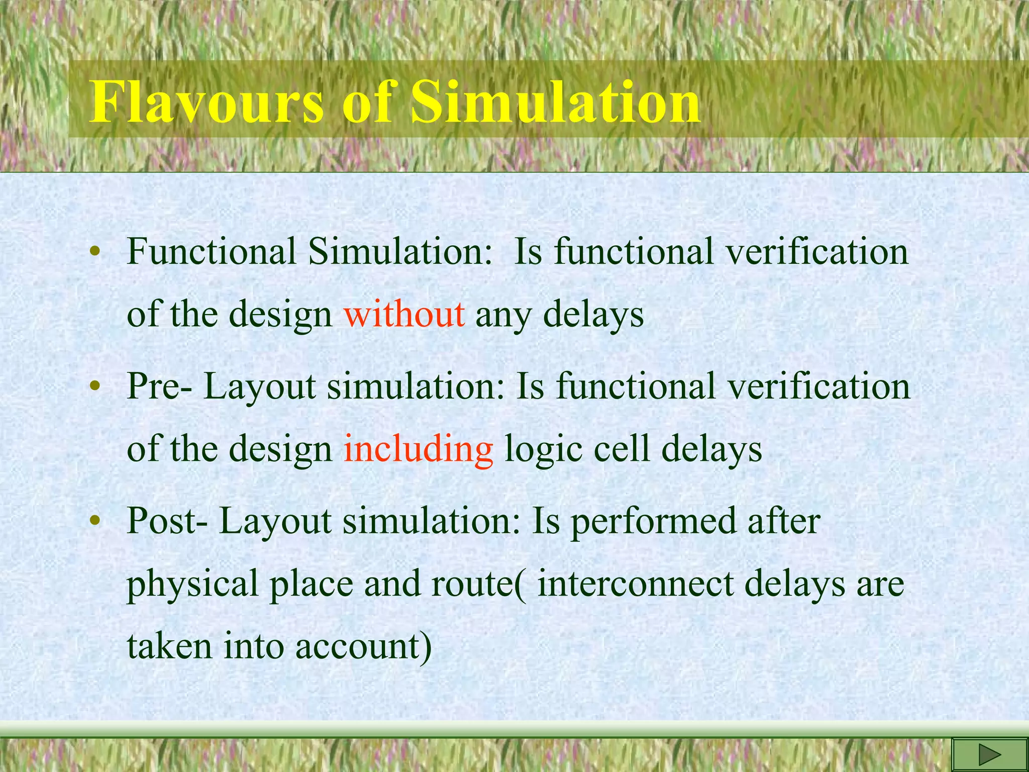 Flavours of Simulation
• Functional Simulation: Is functional verification
of the design without any delays
• Pre- Layout simulation: Is functional verification
of the design including logic cell delays
• Post- Layout simulation: Is performed after
physical place and route( interconnect delays are
taken into account)
 