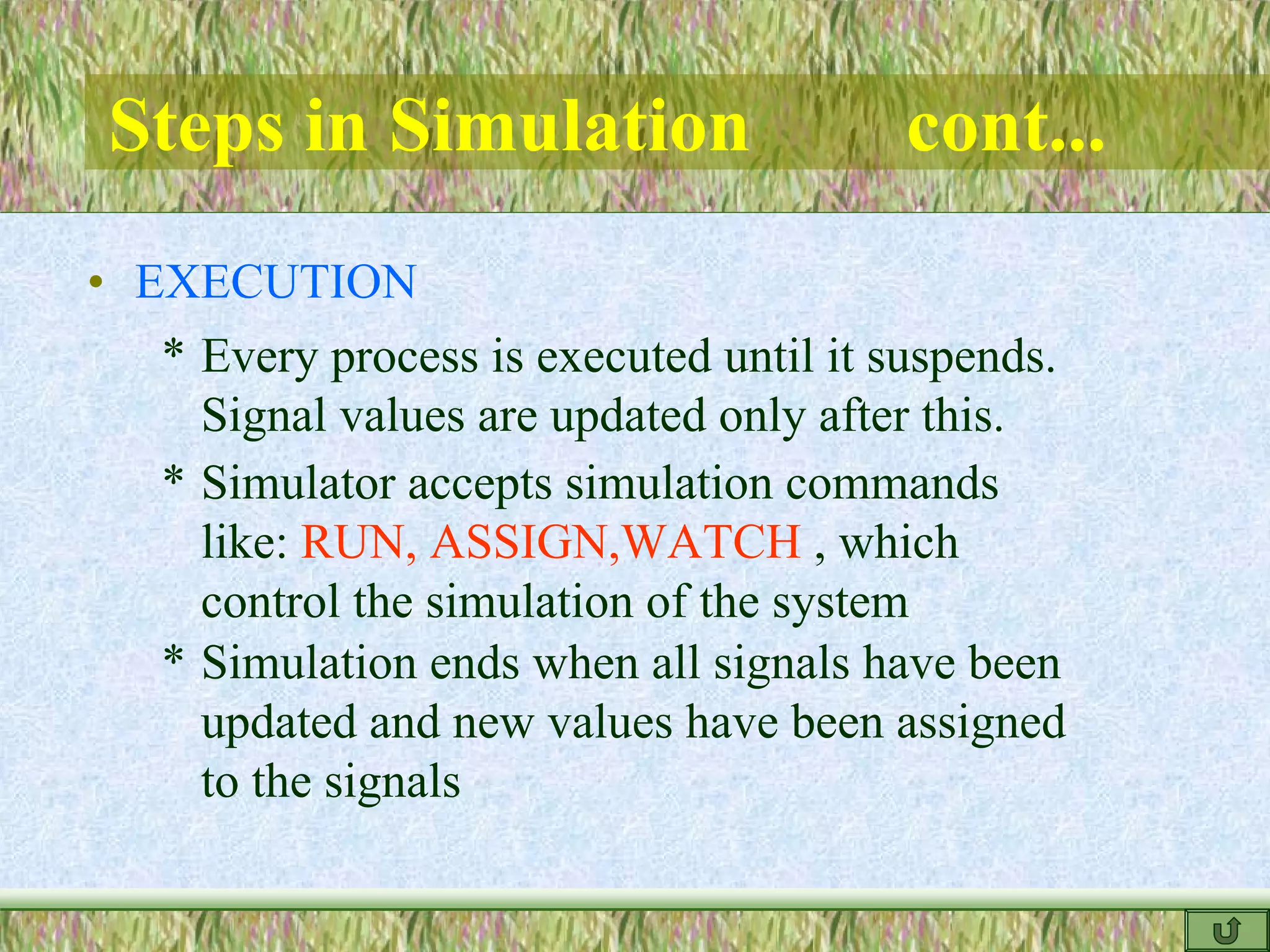 Steps in Simulation cont...
* Every process is executed until it suspends.
Signal values are updated only after this.
* Simulator accepts simulation commands
like: RUN, ASSIGN,WATCH , which
control the simulation of the system
• EXECUTION
* Simulation ends when all signals have been
updated and new values have been assigned
to the signals
 