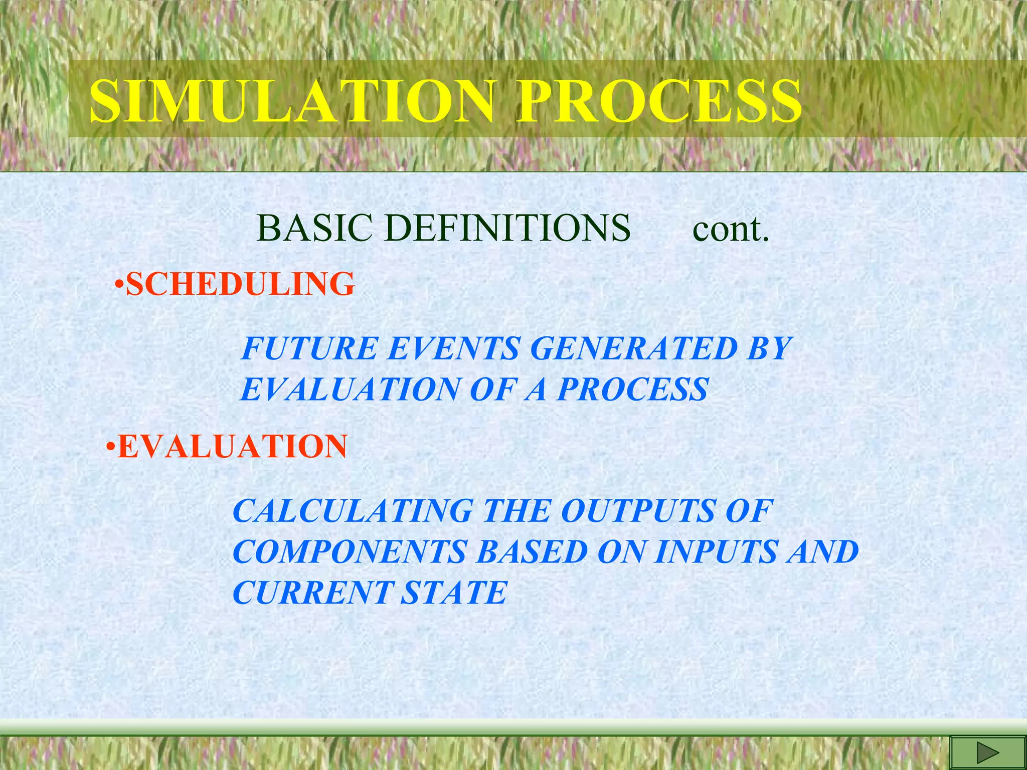 SIMULATION PROCESS
BASIC DEFINITIONS cont.
•SCHEDULING
FUTURE EVENTS GENERATED BY
EVALUATION OF A PROCESS
•EVALUATION
CALCULATING THE OUTPUTS OF
COMPONENTS BASED ON INPUTS AND
CURRENT STATE
 