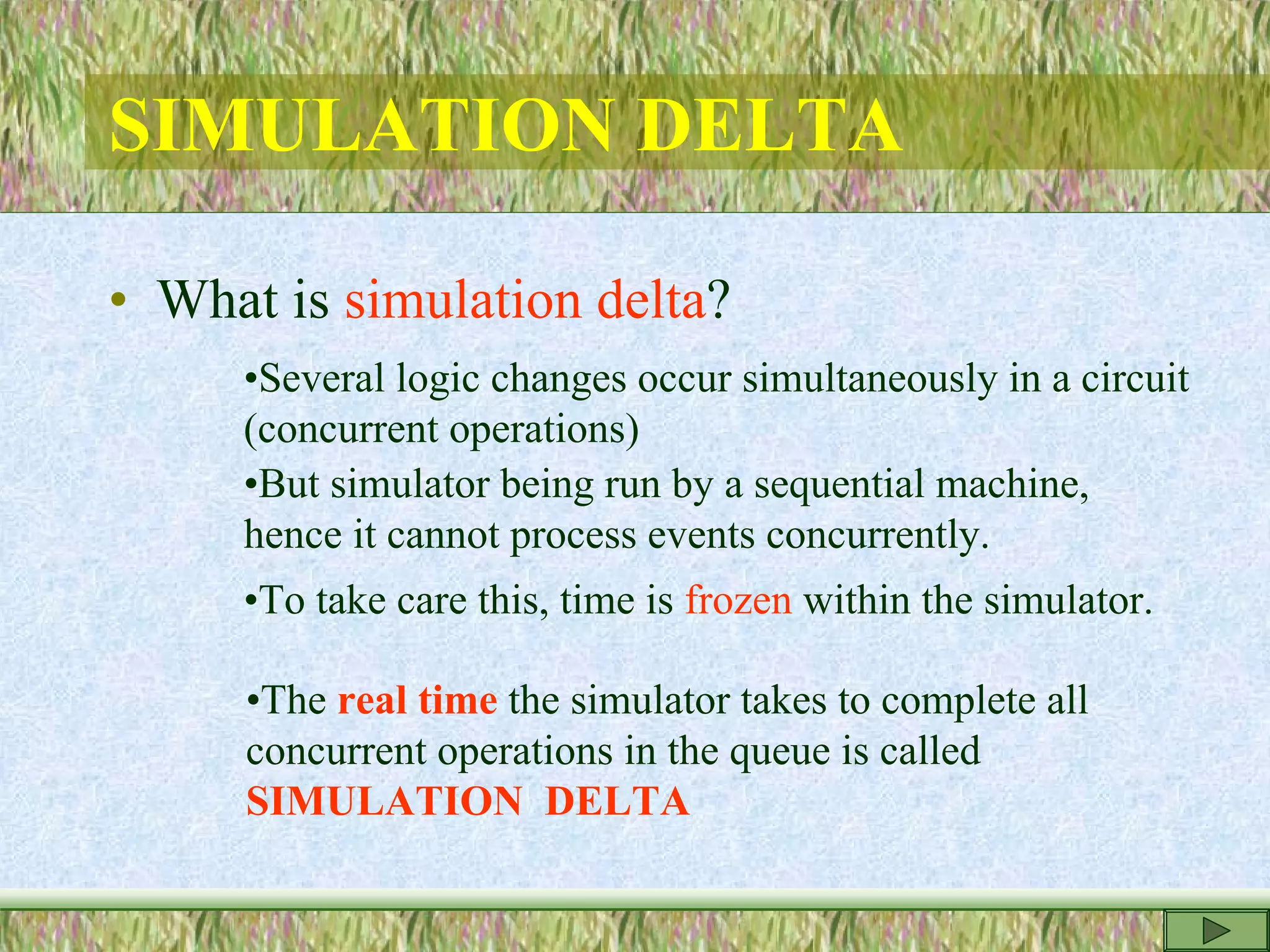 SIMULATION DELTA
• What is simulation delta?
•Several logic changes occur simultaneously in a circuit
(concurrent operations)
•But simulator being run by a sequential machine,
hence it cannot process events concurrently.
•To take care this, time is frozen within the simulator.
•The real time the simulator takes to complete all
concurrent operations in the queue is called
SIMULATION DELTA
 