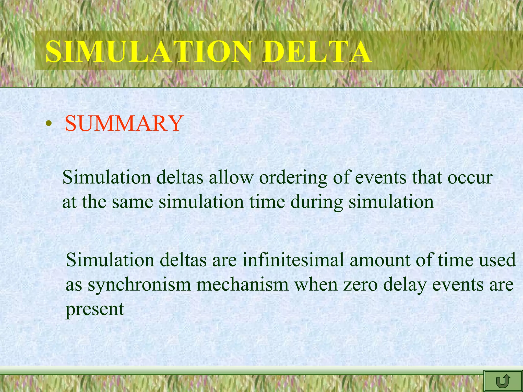 SIMULATION DELTA
• SUMMARY
Simulation deltas allow ordering of events that occur
at the same simulation time during simulation
Simulation deltas are infinitesimal amount of time used
as synchronism mechanism when zero delay events are
present
 