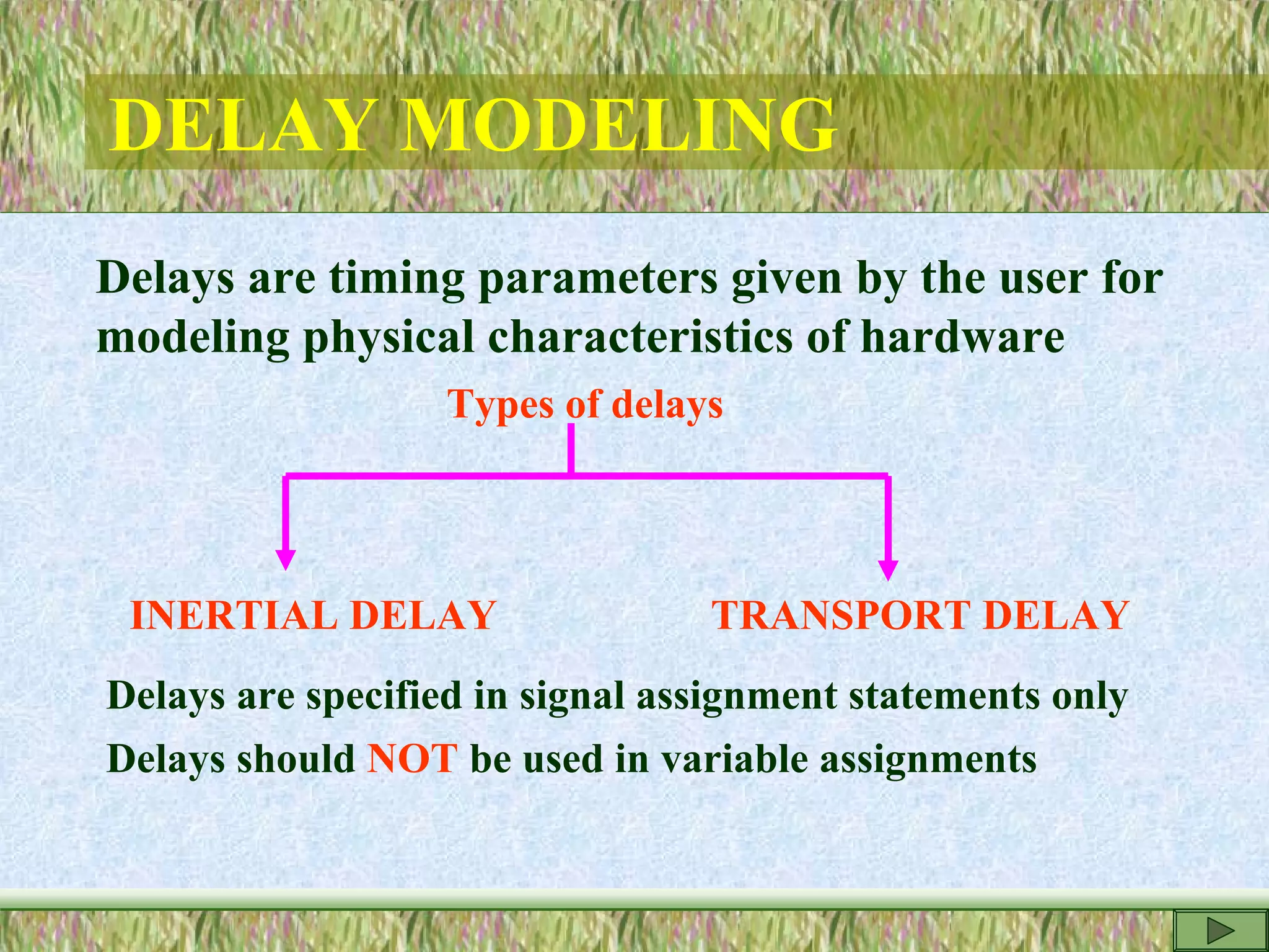 DELAY MODELING
Delays are timing parameters given by the user for
modeling physical characteristics of hardware
Types of delays
INERTIAL DELAY TRANSPORT DELAY
Delays are specified in signal assignment statements only
Delays should NOT be used in variable assignments
 