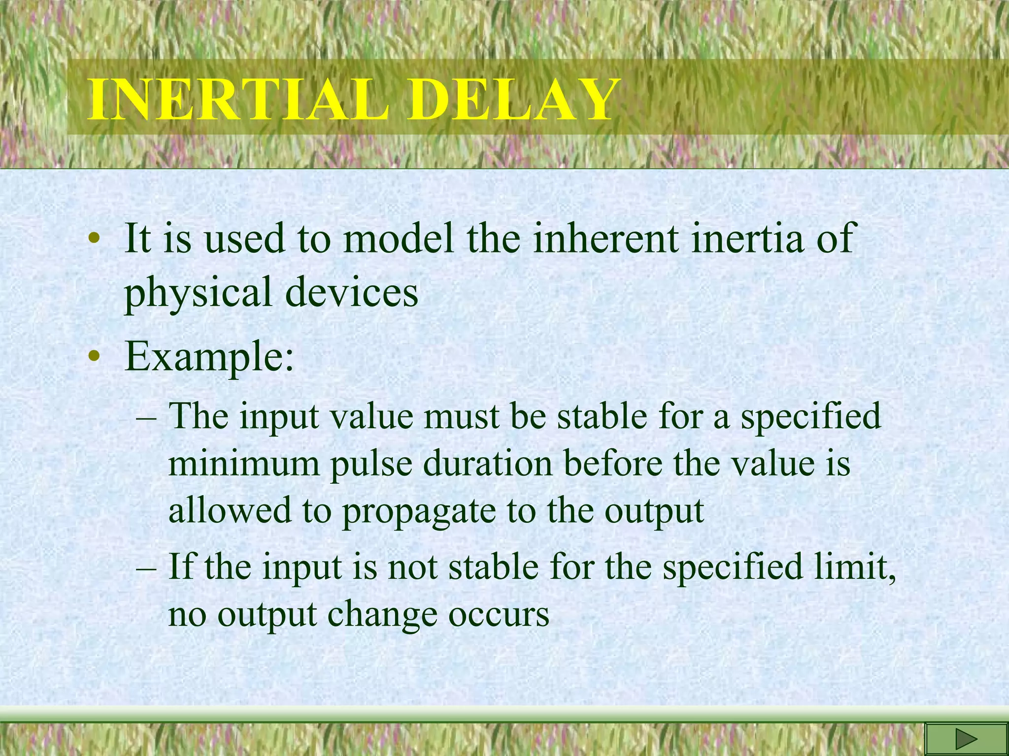 INERTIAL DELAY
• It is used to model the inherent inertia of
physical devices
• Example:
– The input value must be stable for a specified
minimum pulse duration before the value is
allowed to propagate to the output
– If the input is not stable for the specified limit,
no output change occurs
 
