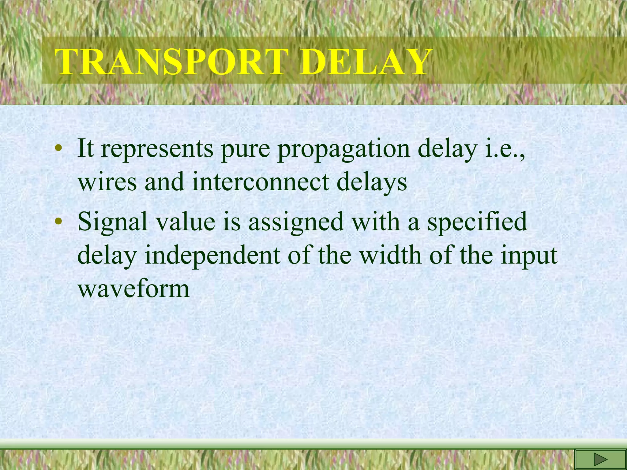 TRANSPORT DELAY
• It represents pure propagation delay i.e.,
wires and interconnect delays
• Signal value is assigned with a specified
delay independent of the width of the input
waveform
 
