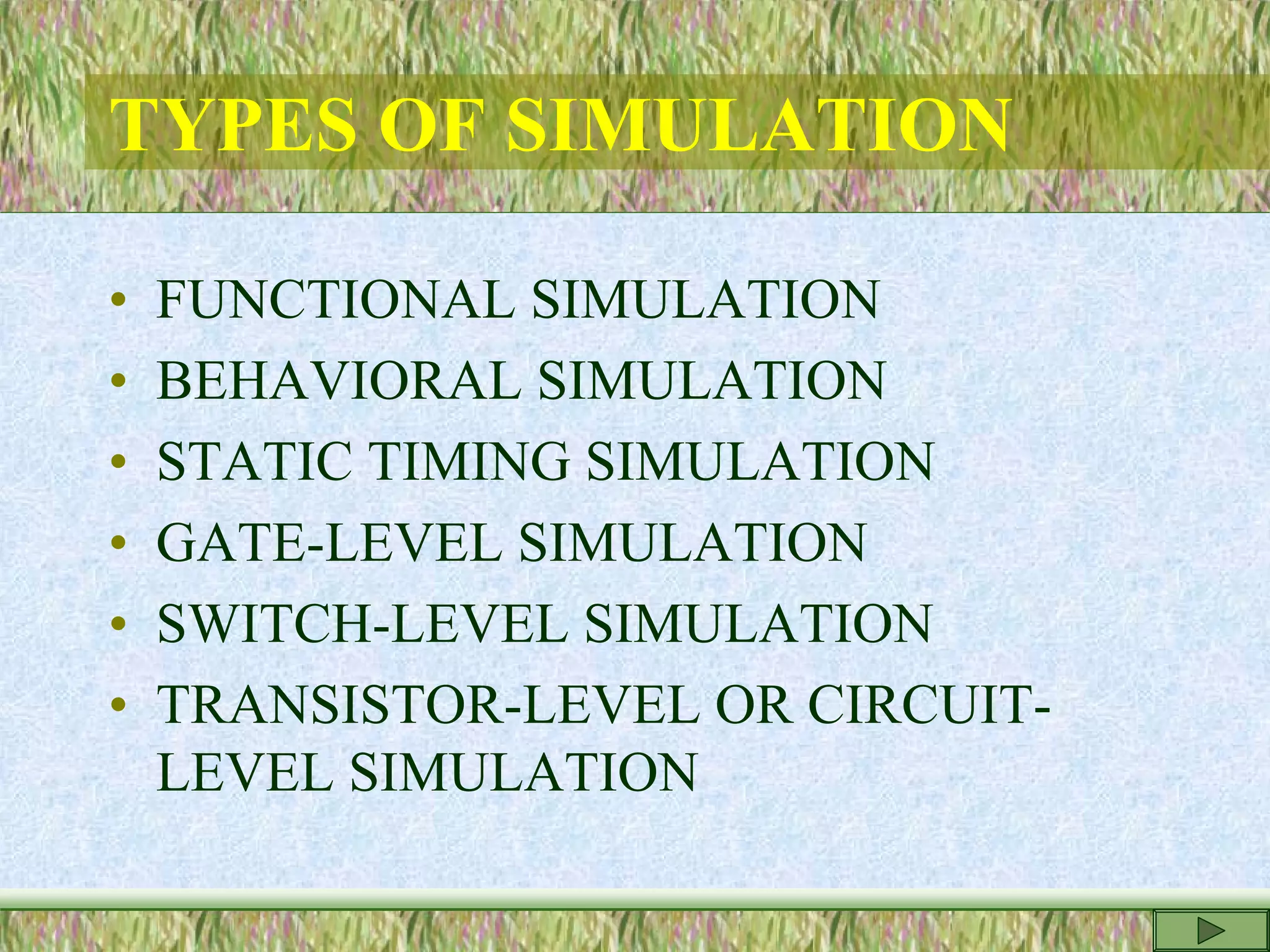 TYPES OF SIMULATION
• FUNCTIONAL SIMULATION
• BEHAVIORAL SIMULATION
• STATIC TIMING SIMULATION
• GATE-LEVEL SIMULATION
• SWITCH-LEVEL SIMULATION
• TRANSISTOR-LEVEL OR CIRCUIT-
LEVEL SIMULATION
 