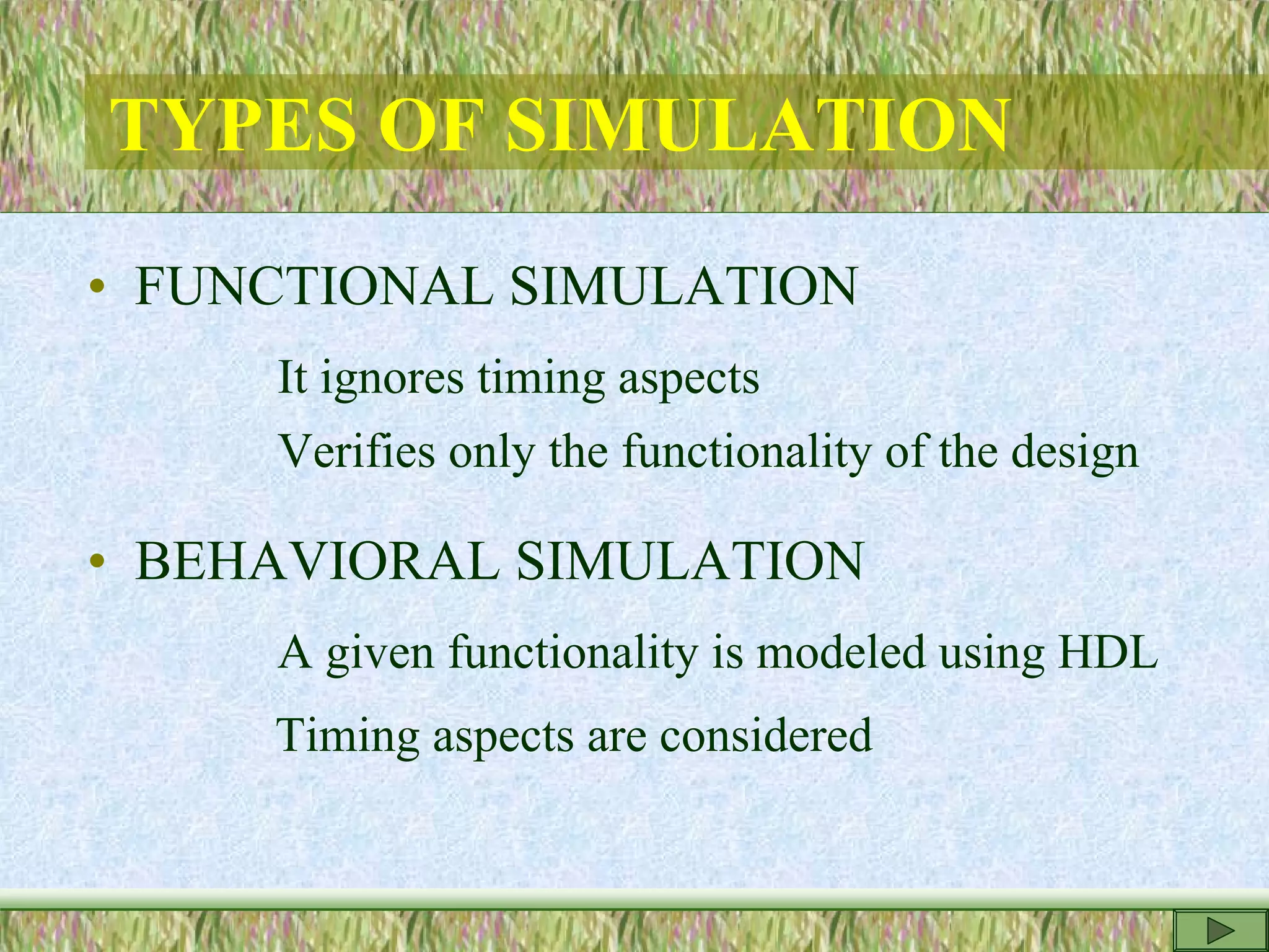 TYPES OF SIMULATION
• FUNCTIONAL SIMULATION
It ignores timing aspects
Verifies only the functionality of the design
• BEHAVIORAL SIMULATION
A given functionality is modeled using HDL
Timing aspects are considered
 