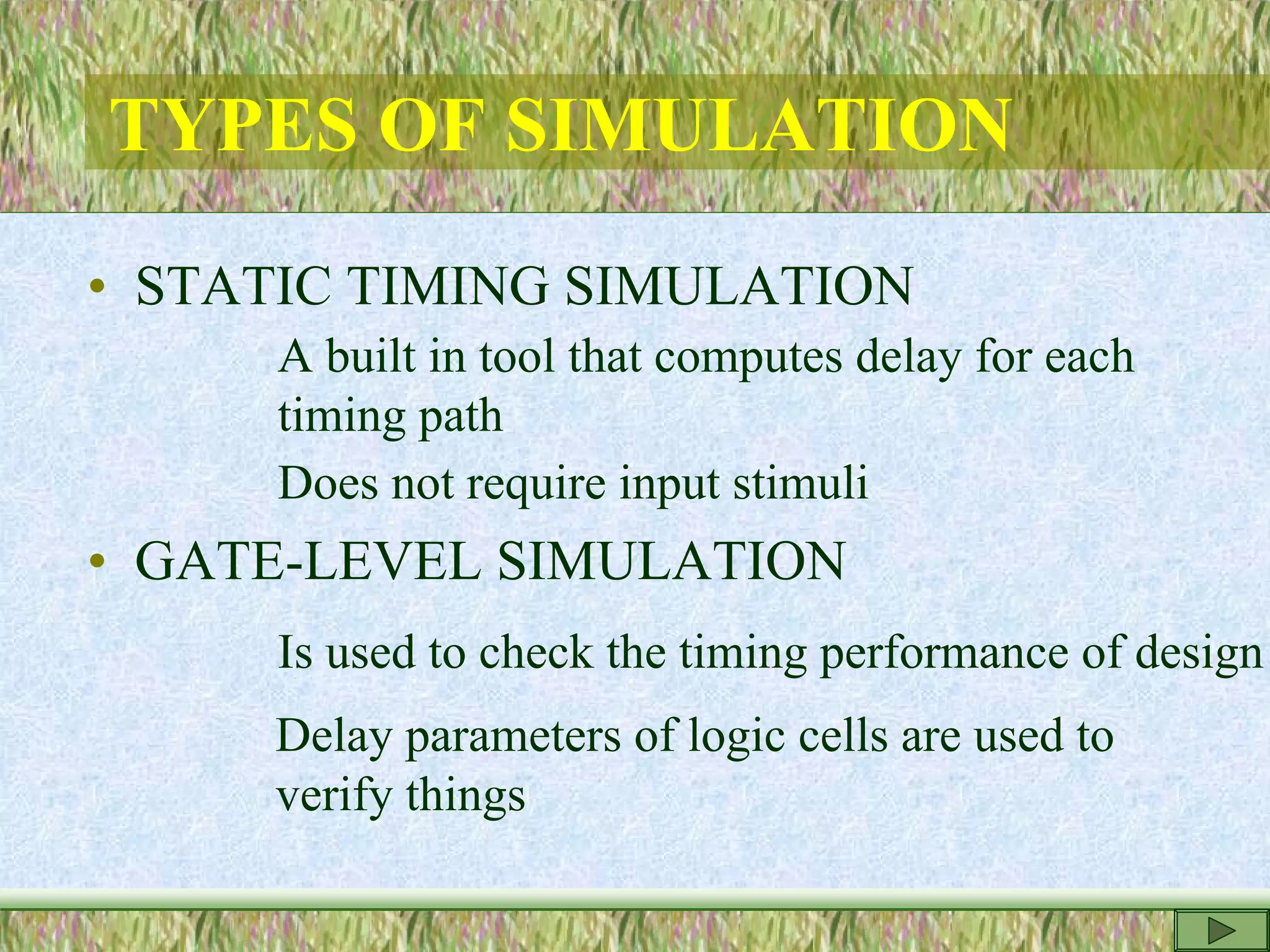 TYPES OF SIMULATION
• STATIC TIMING SIMULATION
A built in tool that computes delay for each
timing path
Does not require input stimuli
• GATE-LEVEL SIMULATION
Is used to check the timing performance of design
Delay parameters of logic cells are used to
verify things
 