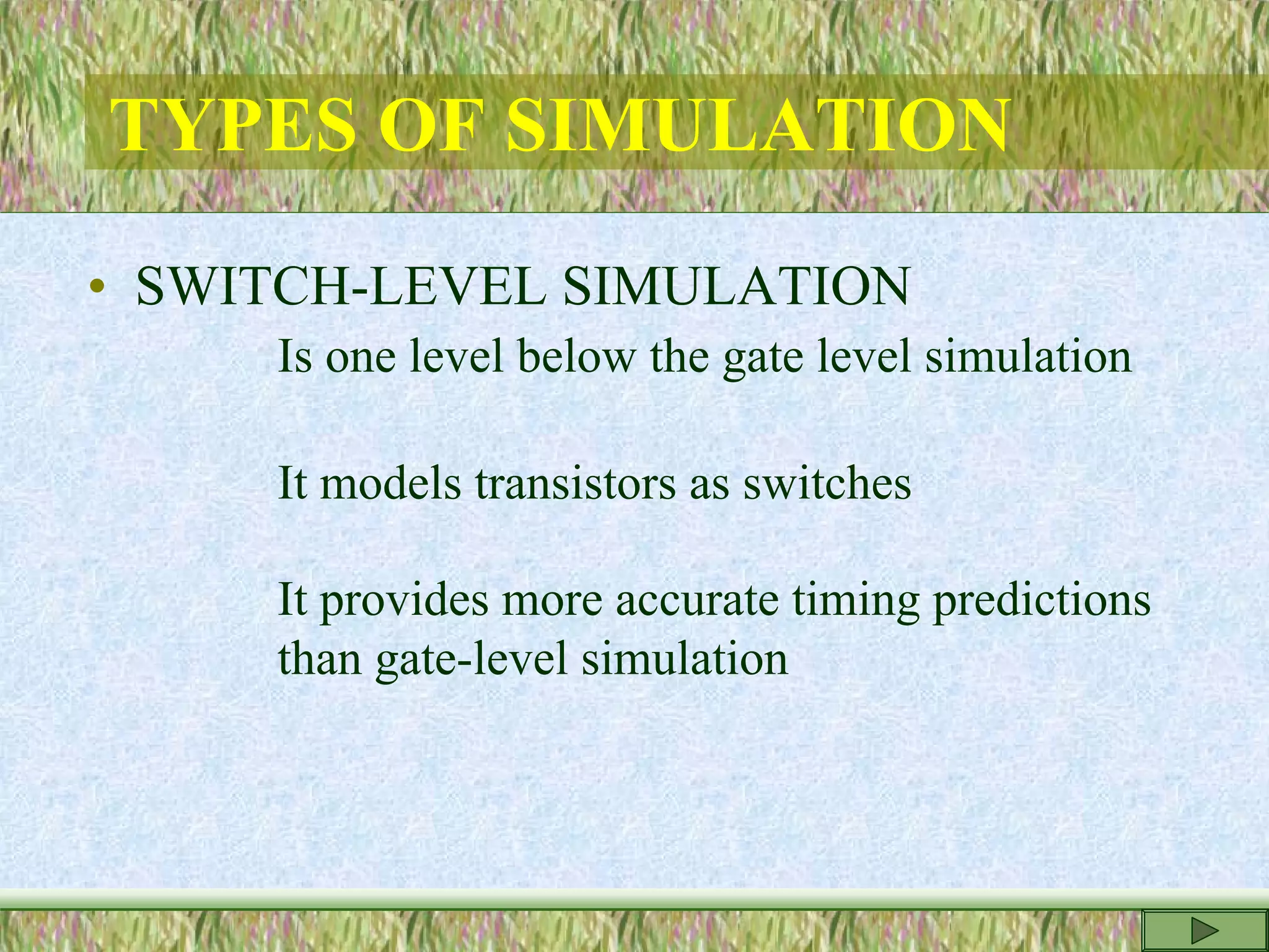 TYPES OF SIMULATION
• SWITCH-LEVEL SIMULATION
Is one level below the gate level simulation
It models transistors as switches
It provides more accurate timing predictions
than gate-level simulation
 