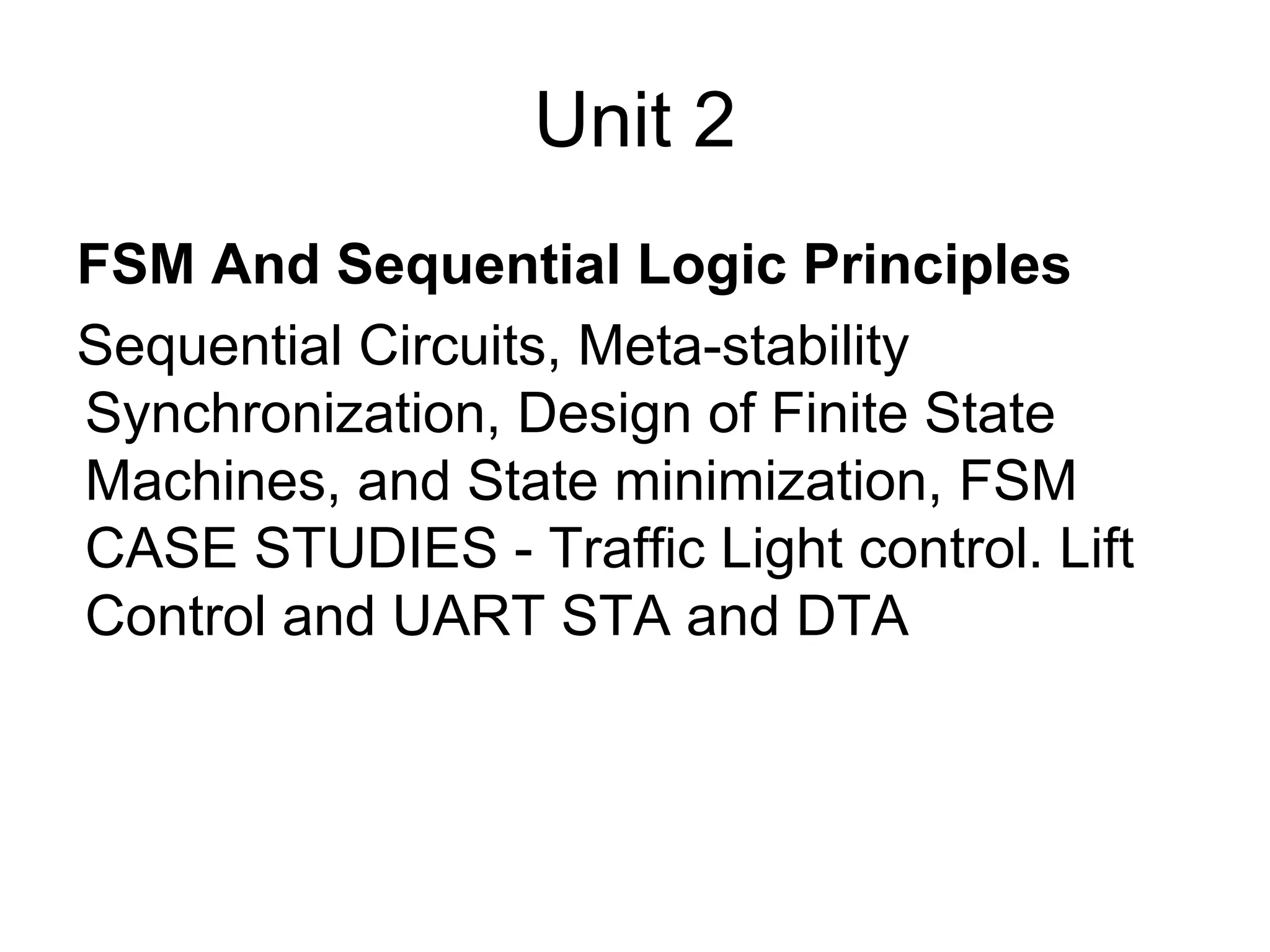 Unit 2
FSM And Sequential Logic Principles
Sequential Circuits, Meta-stability
Synchronization, Design of Finite State
Machines, and State minimization, FSM
CASE STUDIES - Traffic Light control. Lift
Control and UART STA and DTA
 