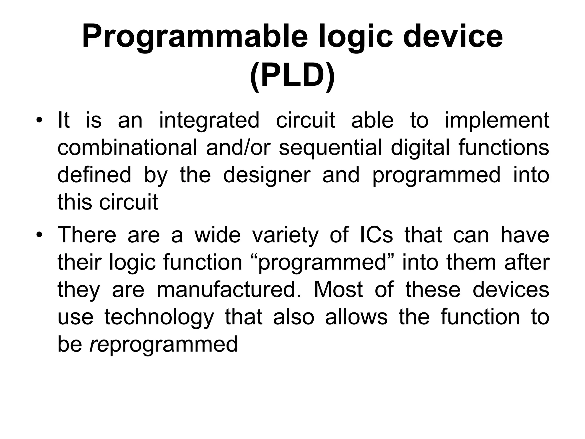 Programmable logic device
(PLD)
• It is an integrated circuit able to implement
combinational and/or sequential digital functions
defined by the designer and programmed into
this circuit
• There are a wide variety of ICs that can have
their logic function “programmed” into them after
they are manufactured. Most of these devices
use technology that also allows the function to
be reprogrammed
 