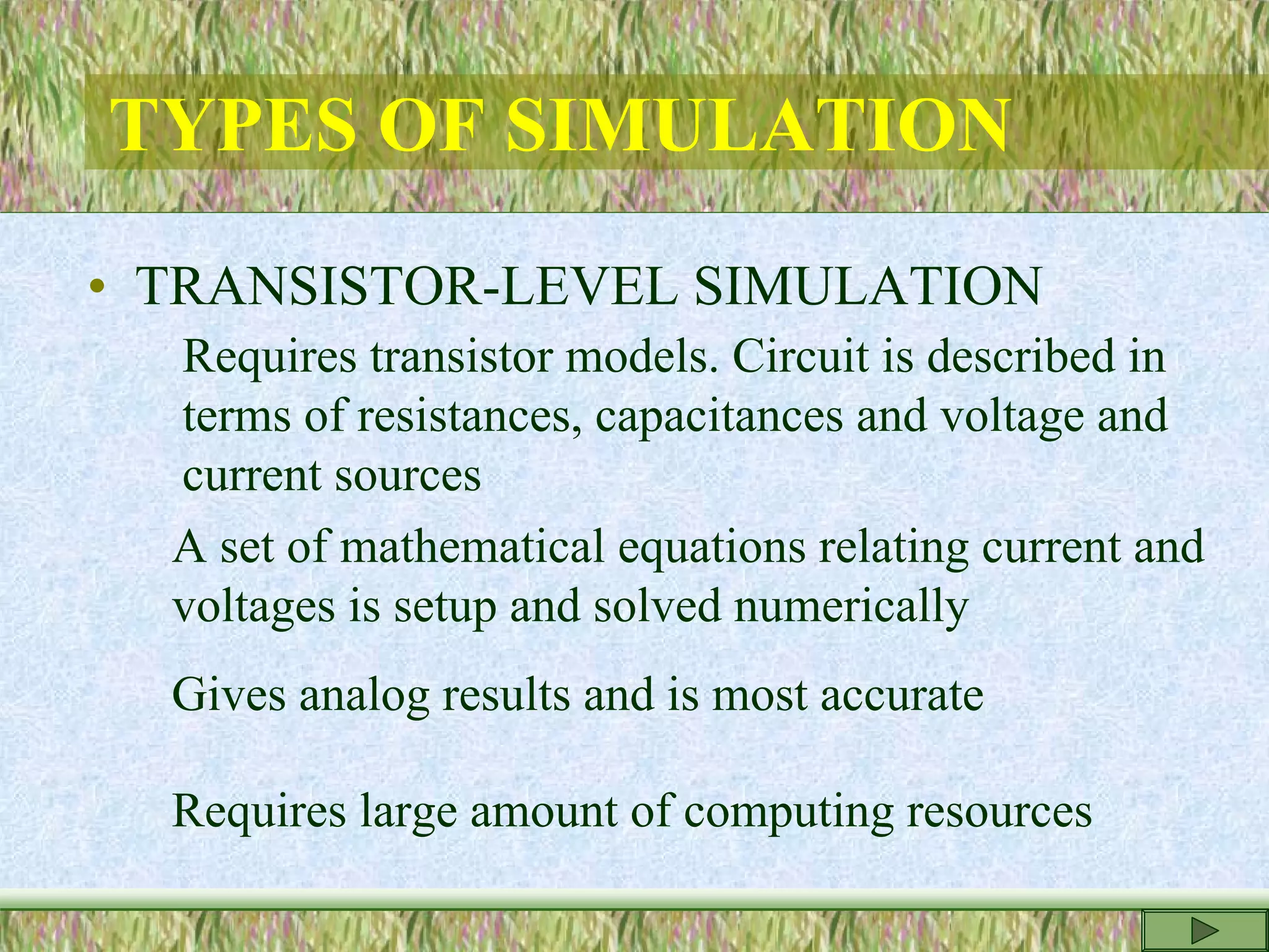 TYPES OF SIMULATION
• TRANSISTOR-LEVEL SIMULATION
Requires transistor models. Circuit is described in
terms of resistances, capacitances and voltage and
current sources
A set of mathematical equations relating current and
voltages is setup and solved numerically
Gives analog results and is most accurate
Requires large amount of computing resources
 