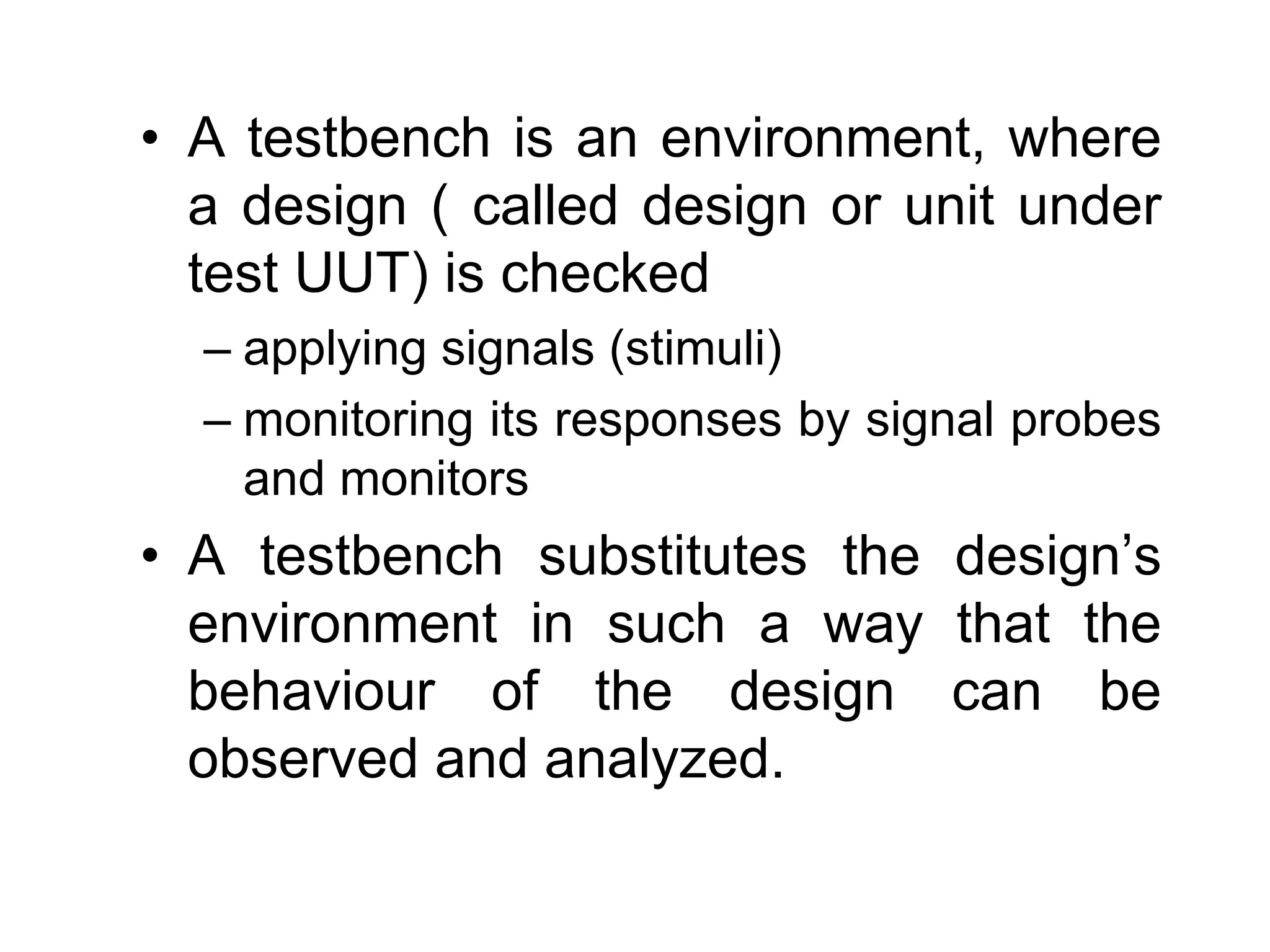 • A testbench is an environment, where
a design ( called design or unit under
test UUT) is checked
– applying signals (stimuli)
– monitoring its responses by signal probes
and monitors
• A testbench substitutes the design’s
environment in such a way that the
behaviour of the design can be
observed and analyzed.
 
