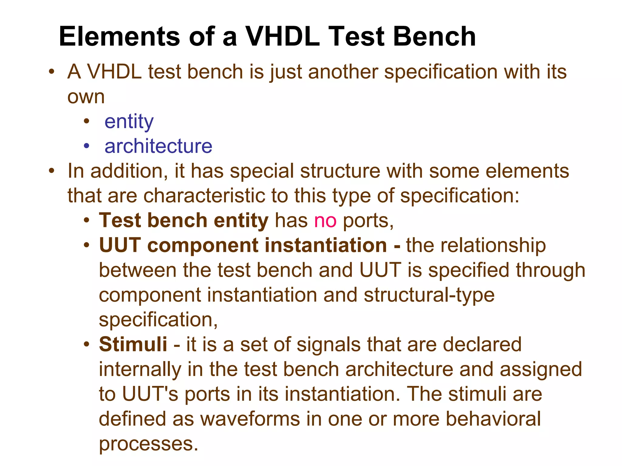 • A VHDL test bench is just another specification with its
own
• entity
• architecture
• In addition, it has special structure with some elements
that are characteristic to this type of specification:
• Test bench entity has no ports,
• UUT component instantiation - the relationship
between the test bench and UUT is specified through
component instantiation and structural-type
specification,
• Stimuli - it is a set of signals that are declared
internally in the test bench architecture and assigned
to UUT's ports in its instantiation. The stimuli are
defined as waveforms in one or more behavioral
processes.
Elements of a VHDL Test Bench
 