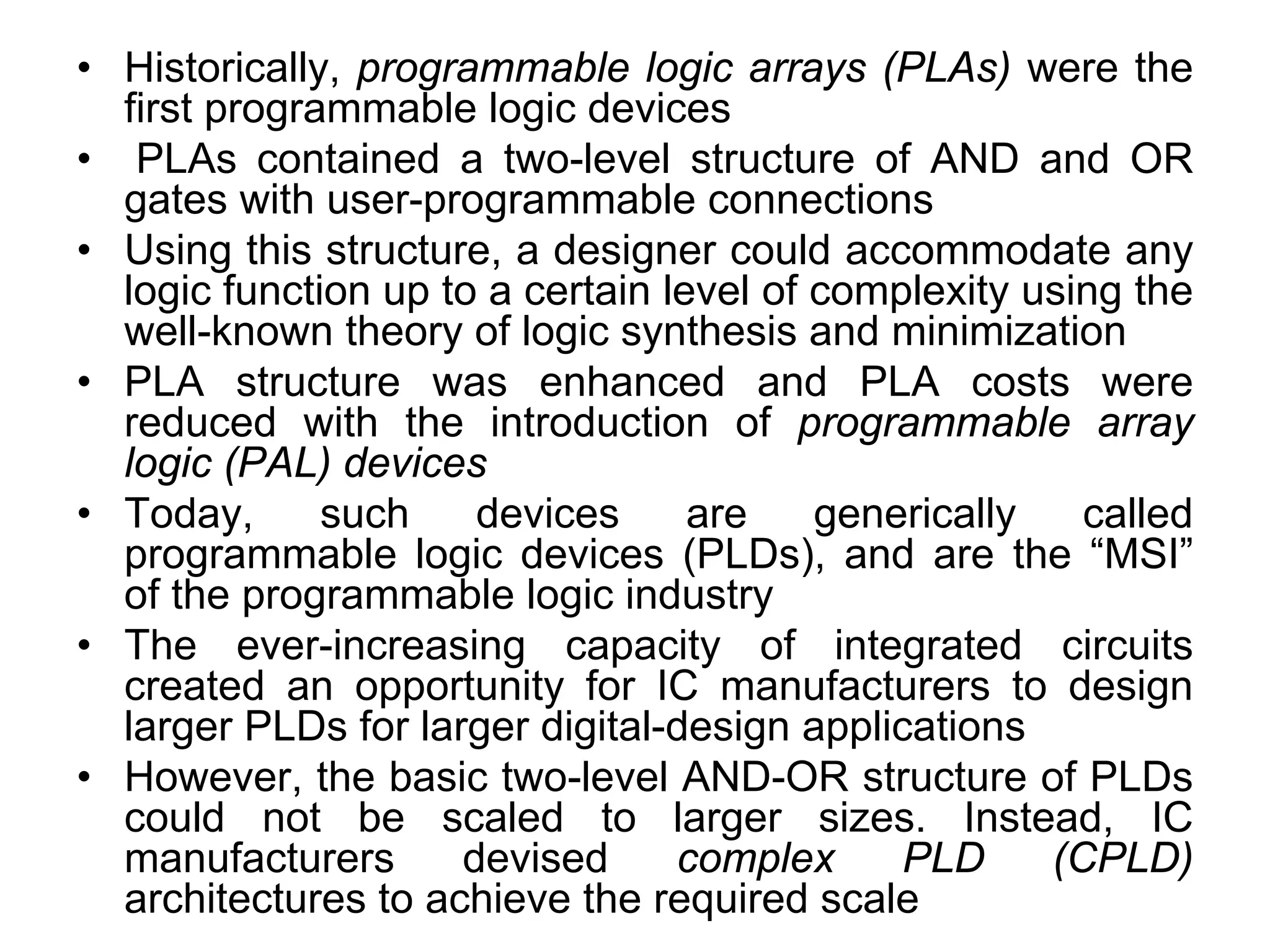 • Historically, programmable logic arrays (PLAs) were the
first programmable logic devices
• PLAs contained a two-level structure of AND and OR
gates with user-programmable connections
• Using this structure, a designer could accommodate any
logic function up to a certain level of complexity using the
well-known theory of logic synthesis and minimization
• PLA structure was enhanced and PLA costs were
reduced with the introduction of programmable array
logic (PAL) devices
• Today, such devices are generically called
programmable logic devices (PLDs), and are the “MSI”
of the programmable logic industry
• The ever-increasing capacity of integrated circuits
created an opportunity for IC manufacturers to design
larger PLDs for larger digital-design applications
• However, the basic two-level AND-OR structure of PLDs
could not be scaled to larger sizes. Instead, IC
manufacturers devised complex PLD (CPLD)
architectures to achieve the required scale
 