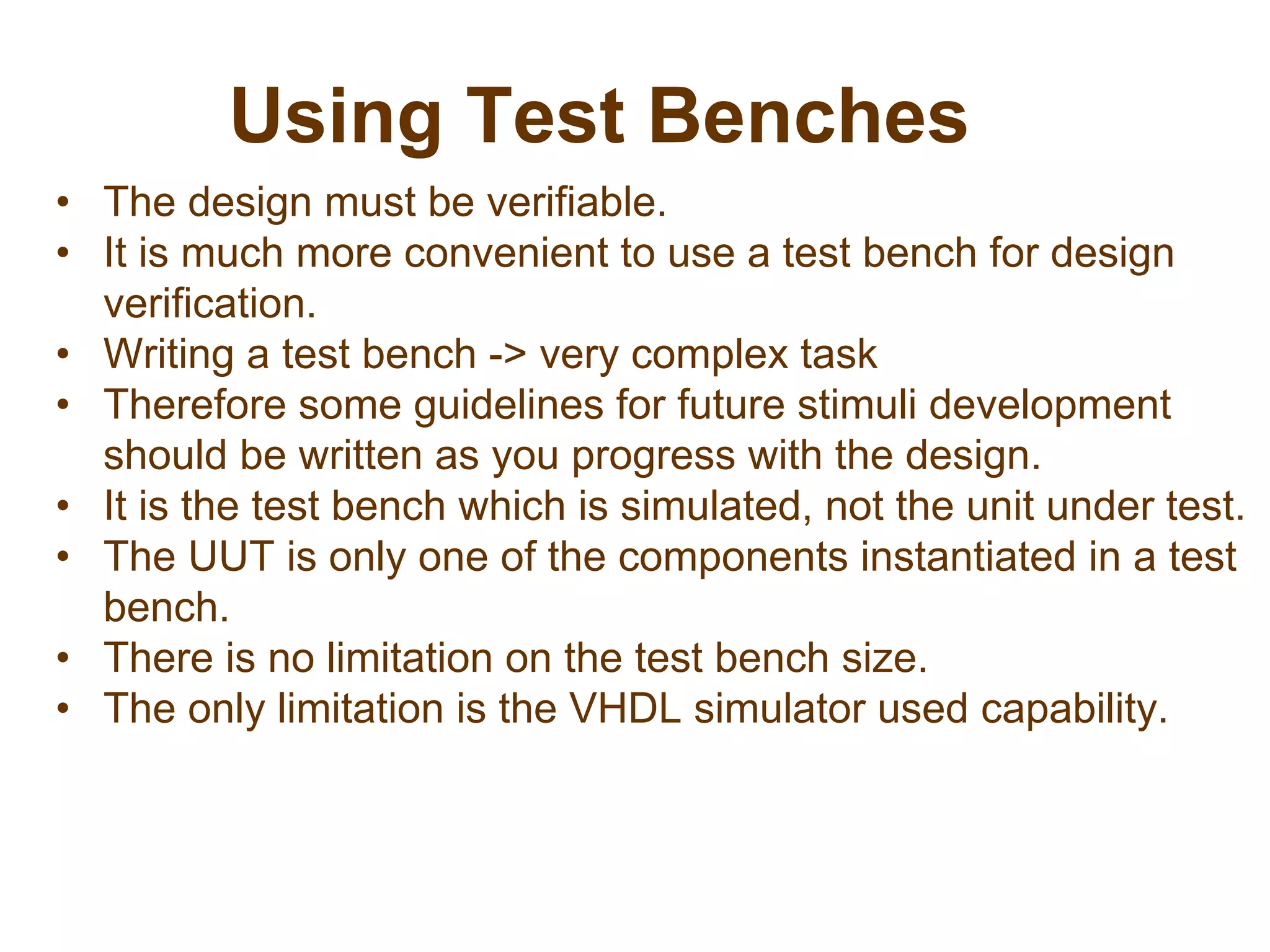 Using Test Benches
• The design must be verifiable.
• It is much more convenient to use a test bench for design
verification.
• Writing a test bench -> very complex task
• Therefore some guidelines for future stimuli development
should be written as you progress with the design.
• It is the test bench which is simulated, not the unit under test.
• The UUT is only one of the components instantiated in a test
bench.
• There is no limitation on the test bench size.
• The only limitation is the VHDL simulator used capability.
 