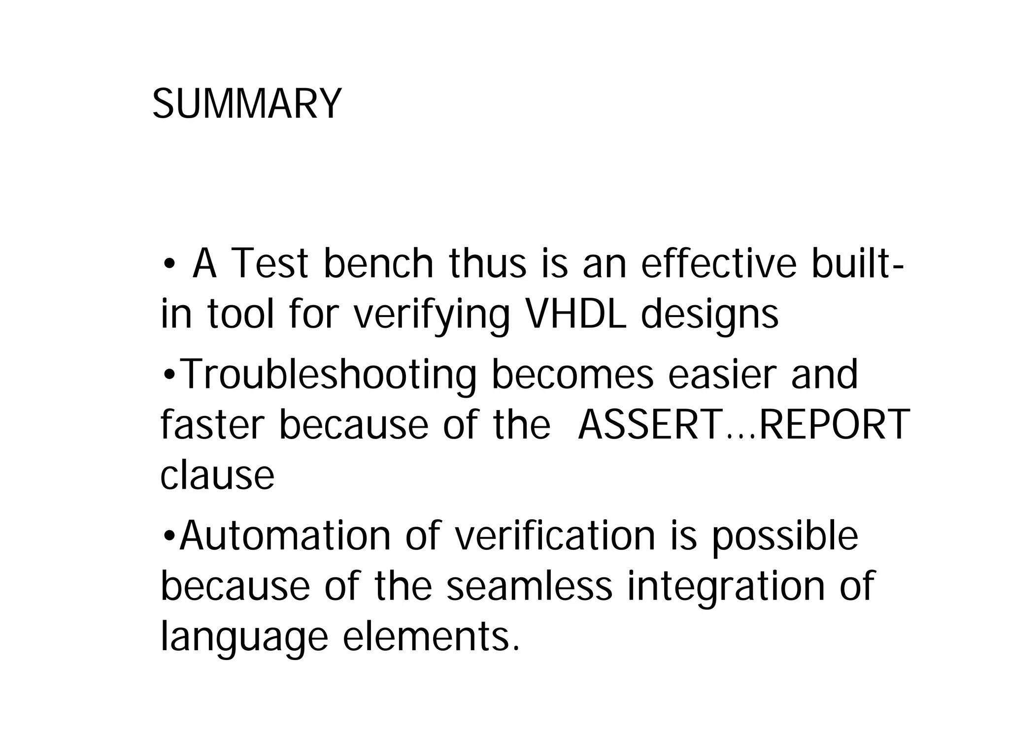SUMMARY
• A Test bench thus is an effective built-
in tool for verifying VHDL designs
•Troubleshooting becomes easier and
faster because of the ASSERT…REPORT
clause
•Automation of verification is possible
because of the seamless integration of
language elements.
 