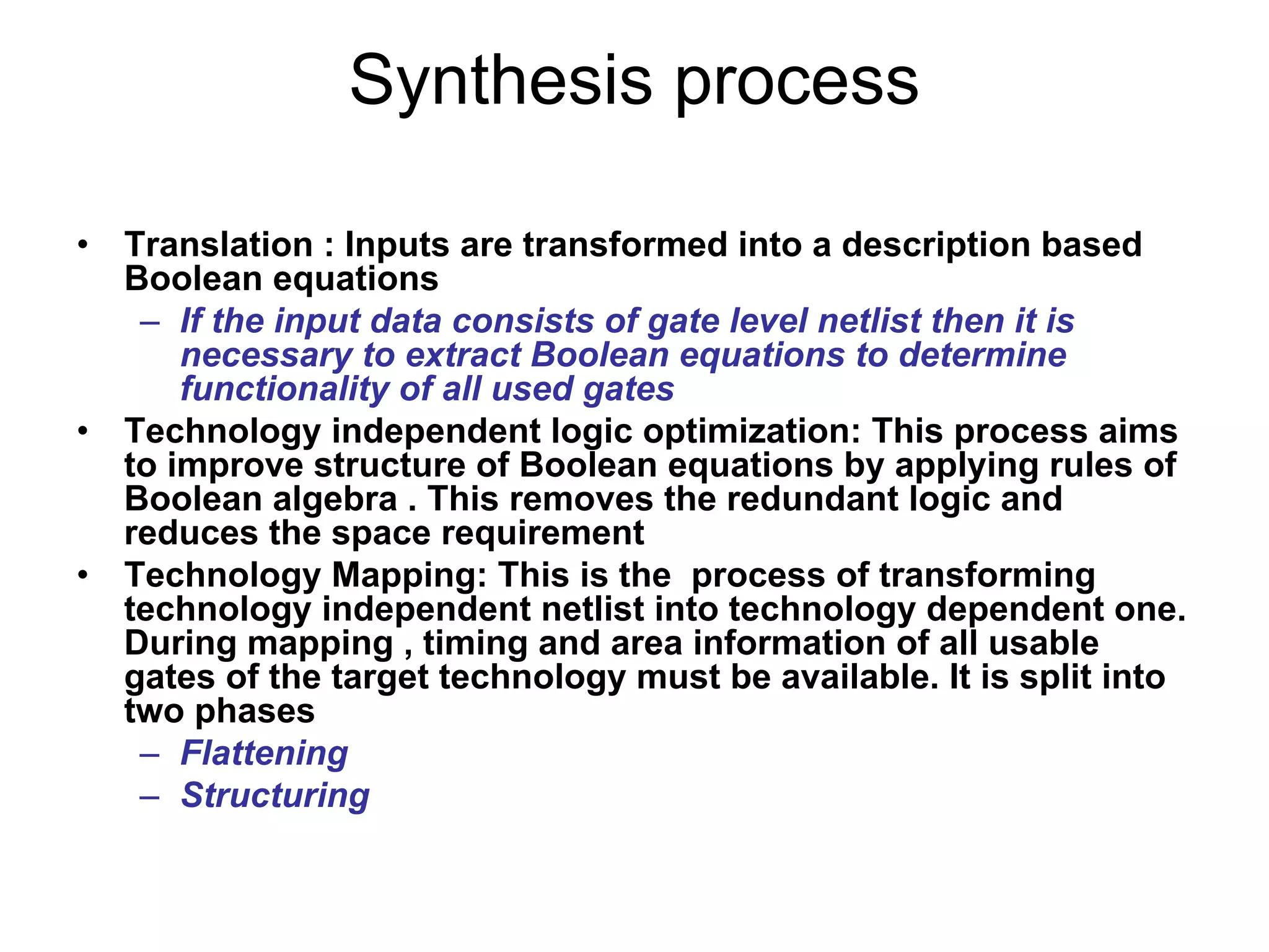 • Translation : Inputs are transformed into a description based
Boolean equations
– If the input data consists of gate level netlist then it is
necessary to extract Boolean equations to determine
functionality of all used gates
• Technology independent logic optimization: This process aims
to improve structure of Boolean equations by applying rules of
Boolean algebra . This removes the redundant logic and
reduces the space requirement
• Technology Mapping: This is the process of transforming
technology independent netlist into technology dependent one.
During mapping , timing and area information of all usable
gates of the target technology must be available. It is split into
two phases
– Flattening
– Structuring
Synthesis process
 