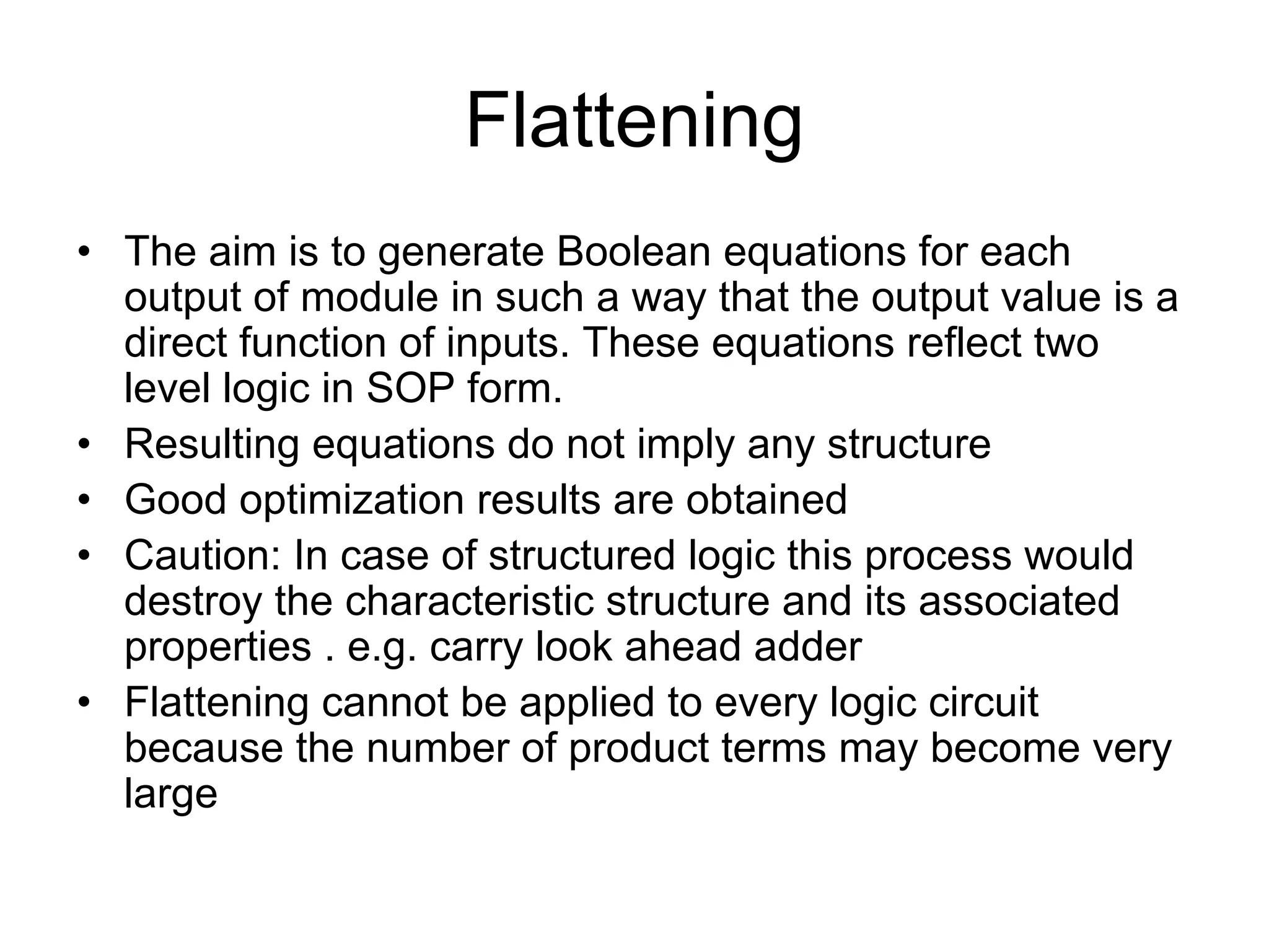 Flattening
• The aim is to generate Boolean equations for each
output of module in such a way that the output value is a
direct function of inputs. These equations reflect two
level logic in SOP form.
• Resulting equations do not imply any structure
• Good optimization results are obtained
• Caution: In case of structured logic this process would
destroy the characteristic structure and its associated
properties . e.g. carry look ahead adder
• Flattening cannot be applied to every logic circuit
because the number of product terms may become very
large
 