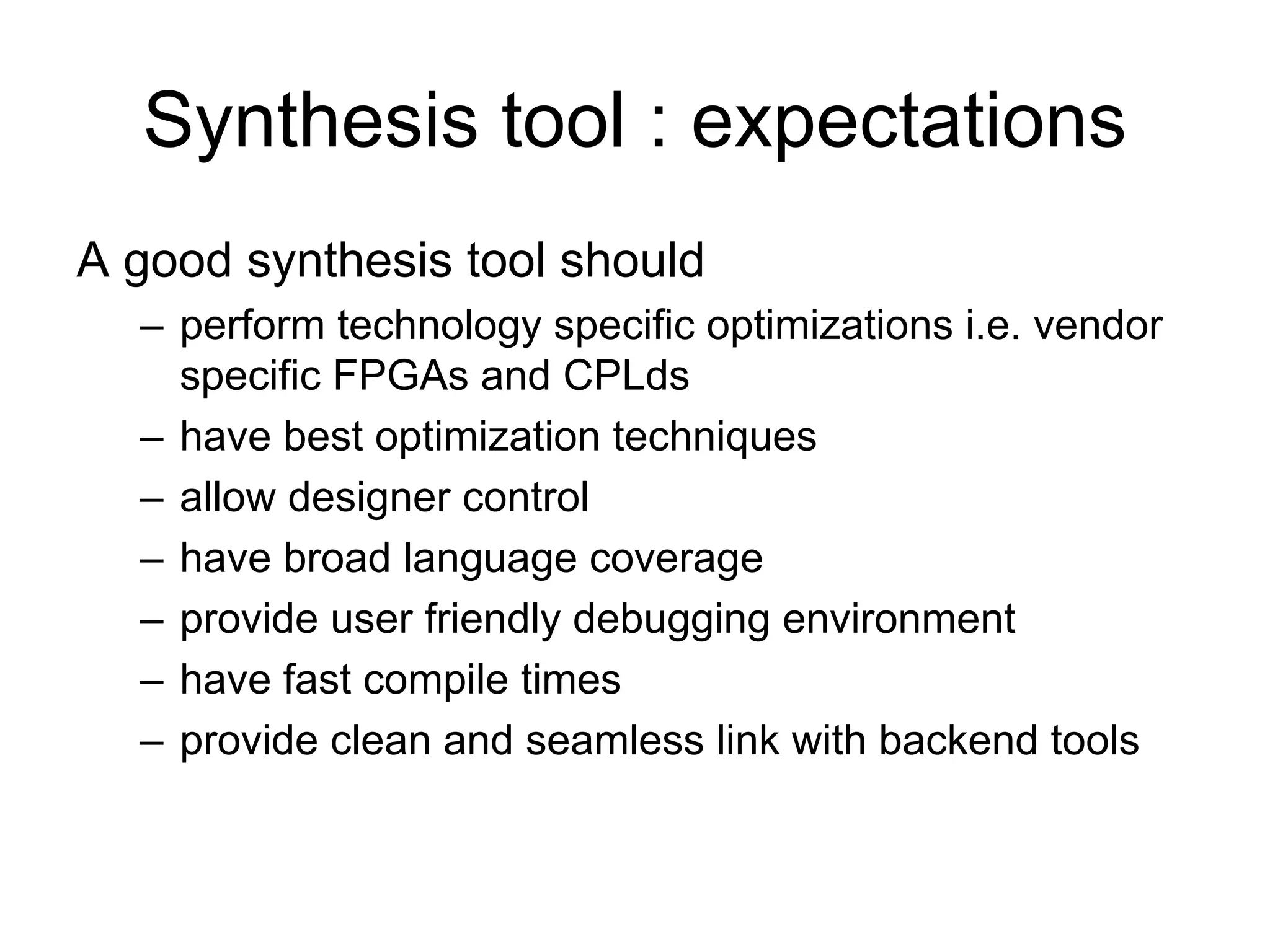 Synthesis tool : expectations
A good synthesis tool should
– perform technology specific optimizations i.e. vendor
specific FPGAs and CPLds
– have best optimization techniques
– allow designer control
– have broad language coverage
– provide user friendly debugging environment
– have fast compile times
– provide clean and seamless link with backend tools
 