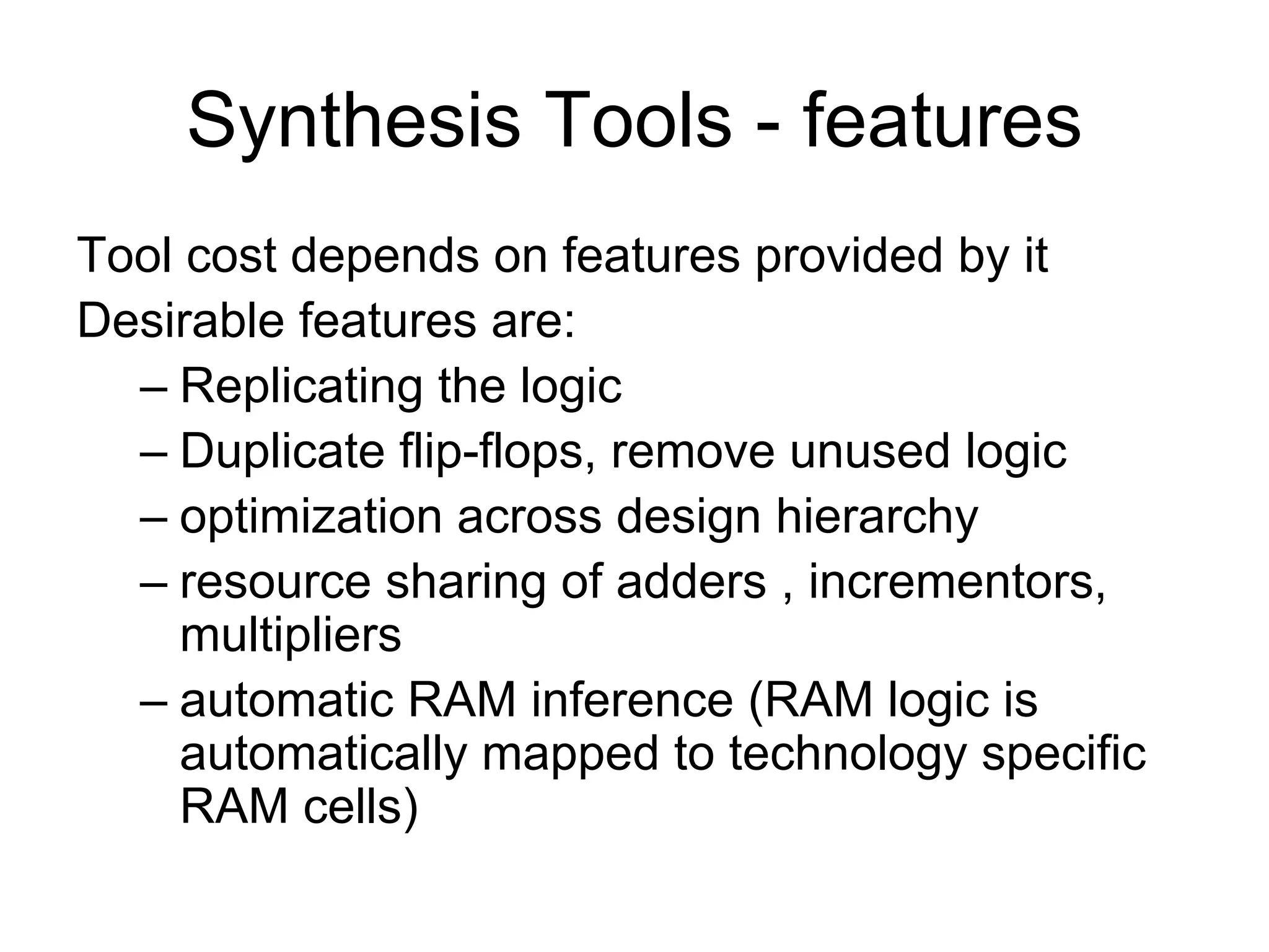 Synthesis Tools - features
Tool cost depends on features provided by it
Desirable features are:
– Replicating the logic
– Duplicate flip-flops, remove unused logic
– optimization across design hierarchy
– resource sharing of adders , incrementors,
multipliers
– automatic RAM inference (RAM logic is
automatically mapped to technology specific
RAM cells)
 