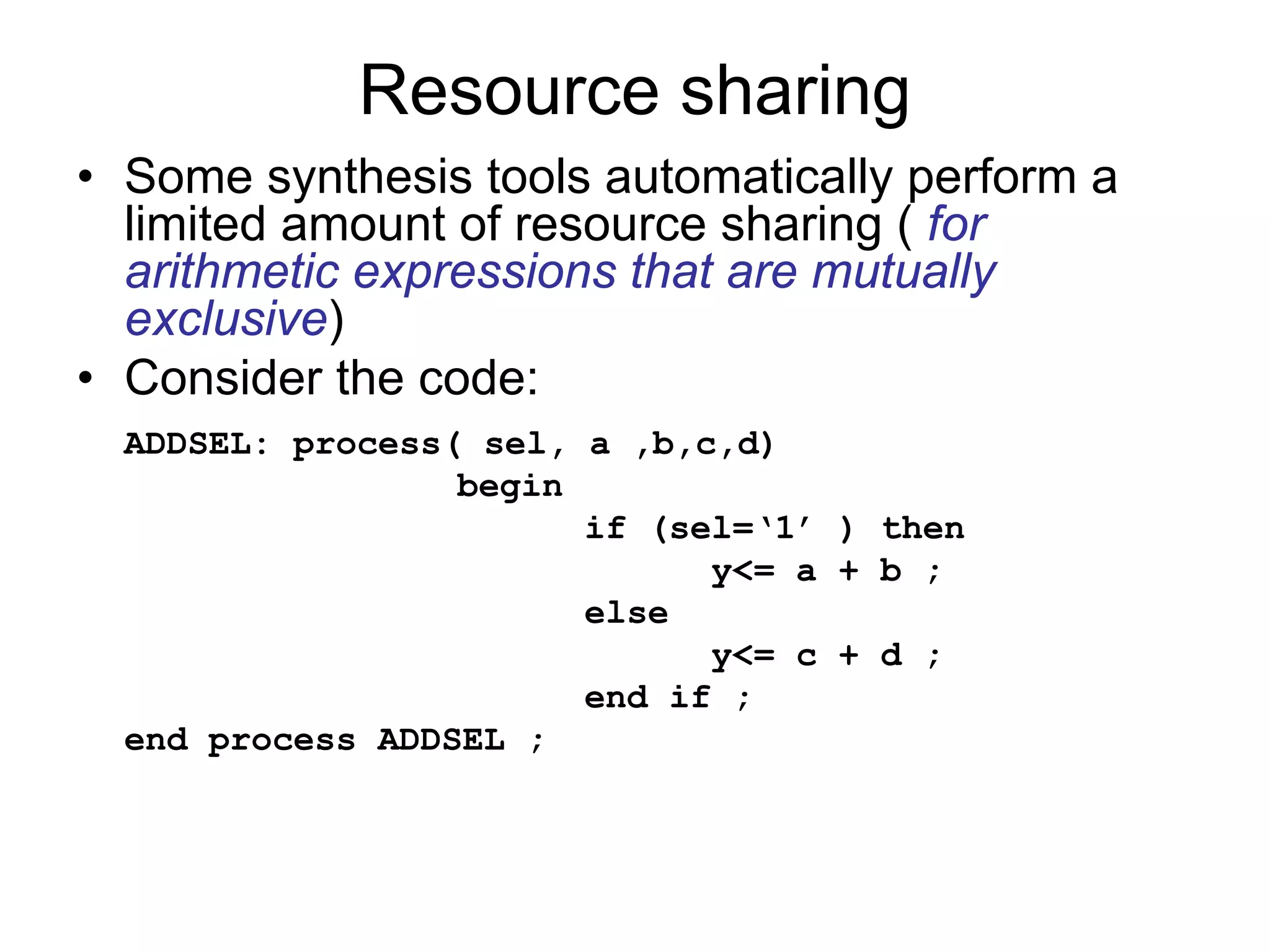 Resource sharing
• Some synthesis tools automatically perform a
limited amount of resource sharing ( for
arithmetic expressions that are mutually
exclusive)
• Consider the code:
ADDSEL: process( sel, a ,b,c,d)
begin
if (sel=‘1’ ) then
y<= a + b ;
else
y<= c + d ;
end if ;
end process ADDSEL ;
 