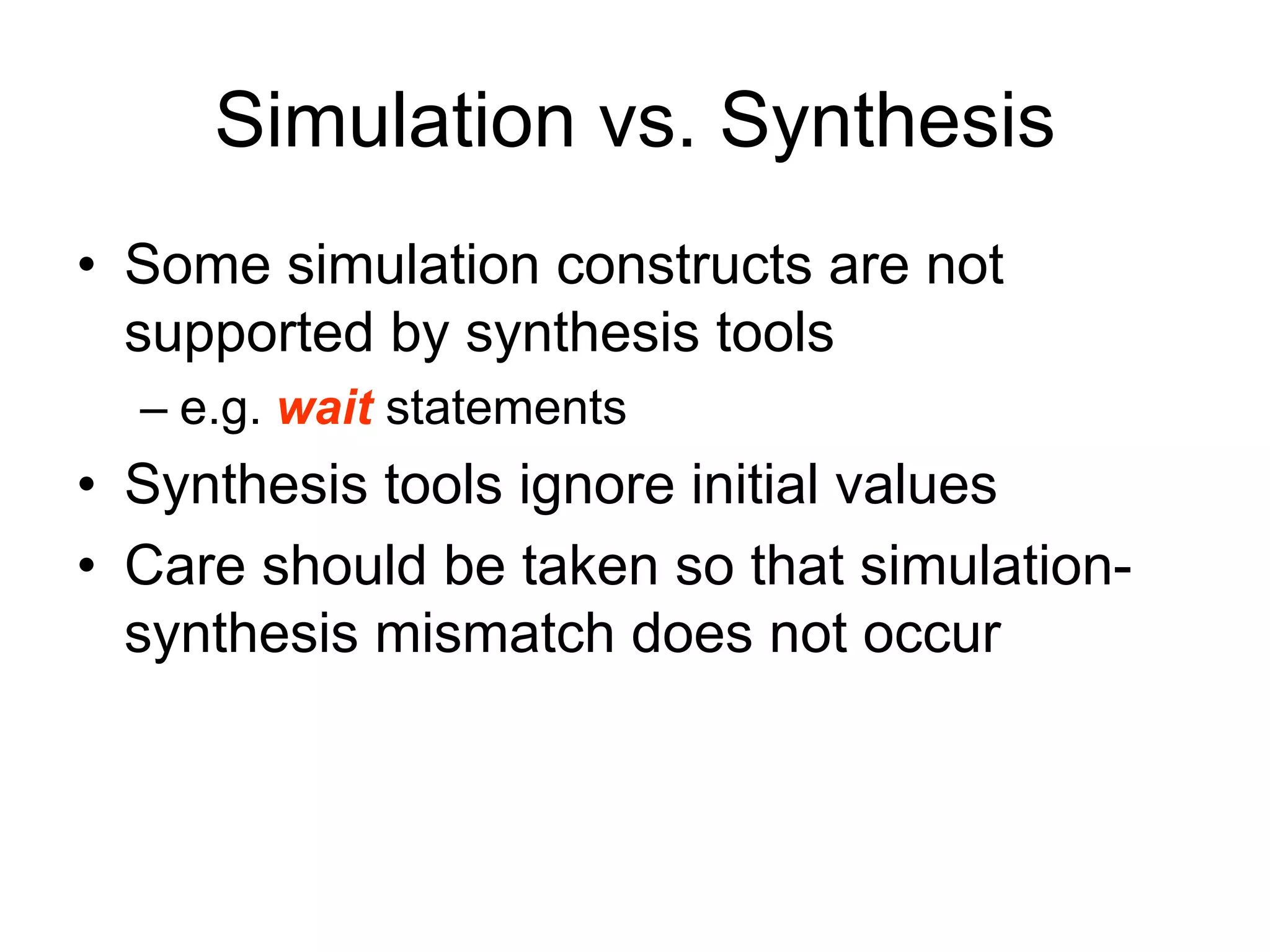 Simulation vs. Synthesis
• Some simulation constructs are not
supported by synthesis tools
– e.g. wait statements
• Synthesis tools ignore initial values
• Care should be taken so that simulation-
synthesis mismatch does not occur
 