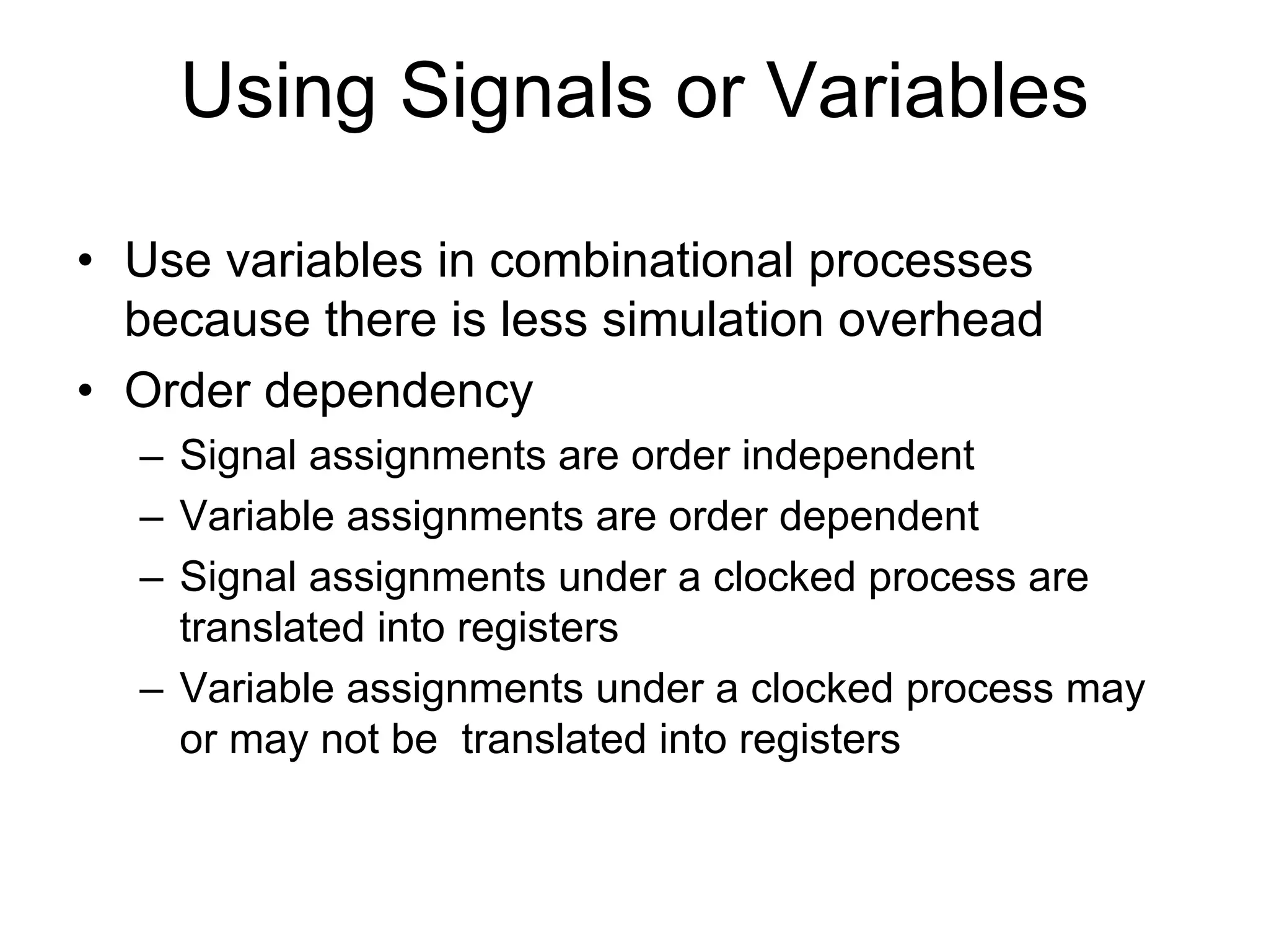 • Use variables in combinational processes
because there is less simulation overhead
• Order dependency
– Signal assignments are order independent
– Variable assignments are order dependent
– Signal assignments under a clocked process are
translated into registers
– Variable assignments under a clocked process may
or may not be translated into registers
Using Signals or Variables
 
