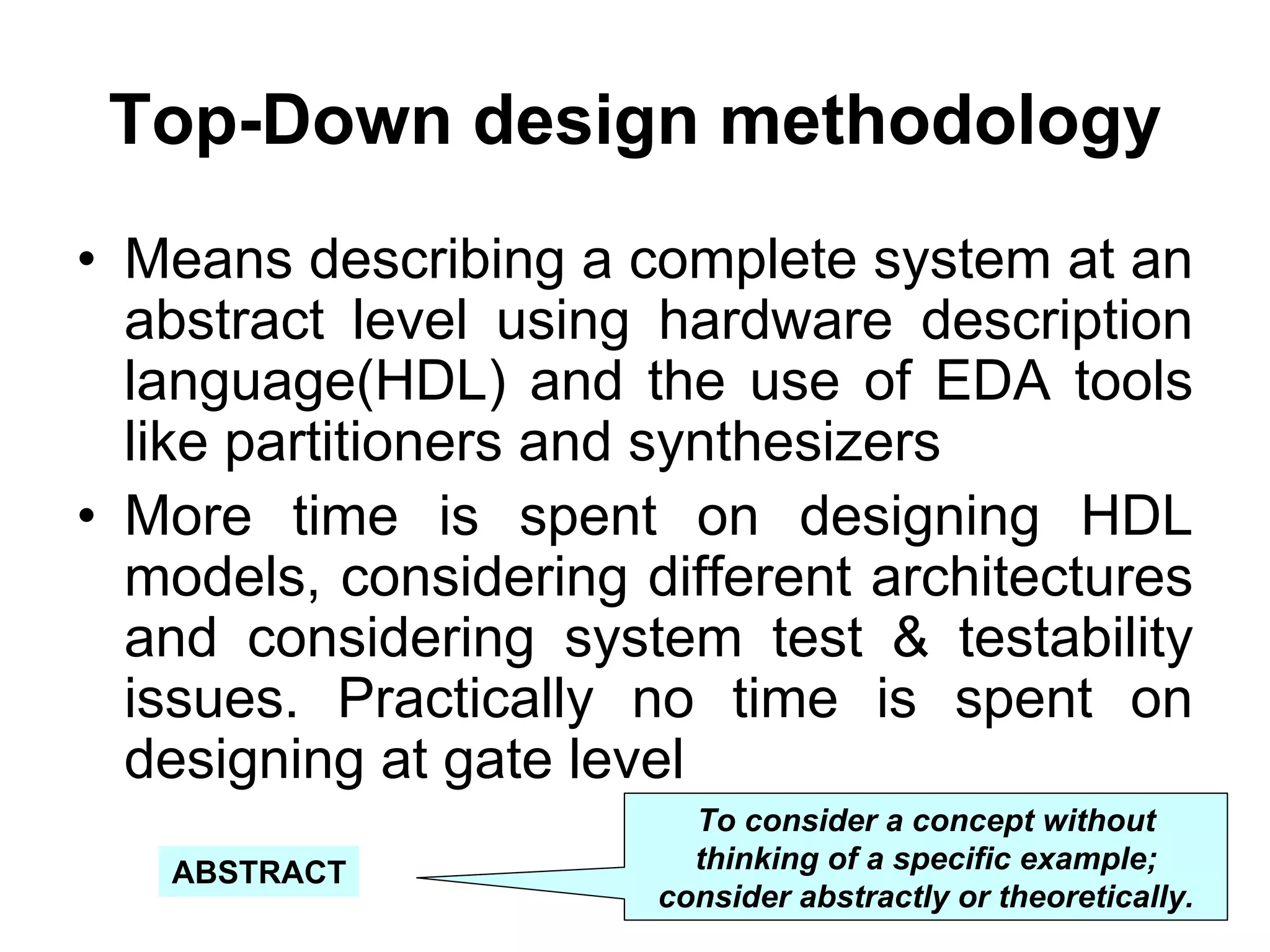 Top-Down design methodology
• Means describing a complete system at an
abstract level using hardware description
language(HDL) and the use of EDA tools
like partitioners and synthesizers
• More time is spent on designing HDL
models, considering different architectures
and considering system test & testability
issues. Practically no time is spent on
designing at gate level
To consider a concept without
thinking of a specific example;
consider abstractly or theoretically.
ABSTRACT
 