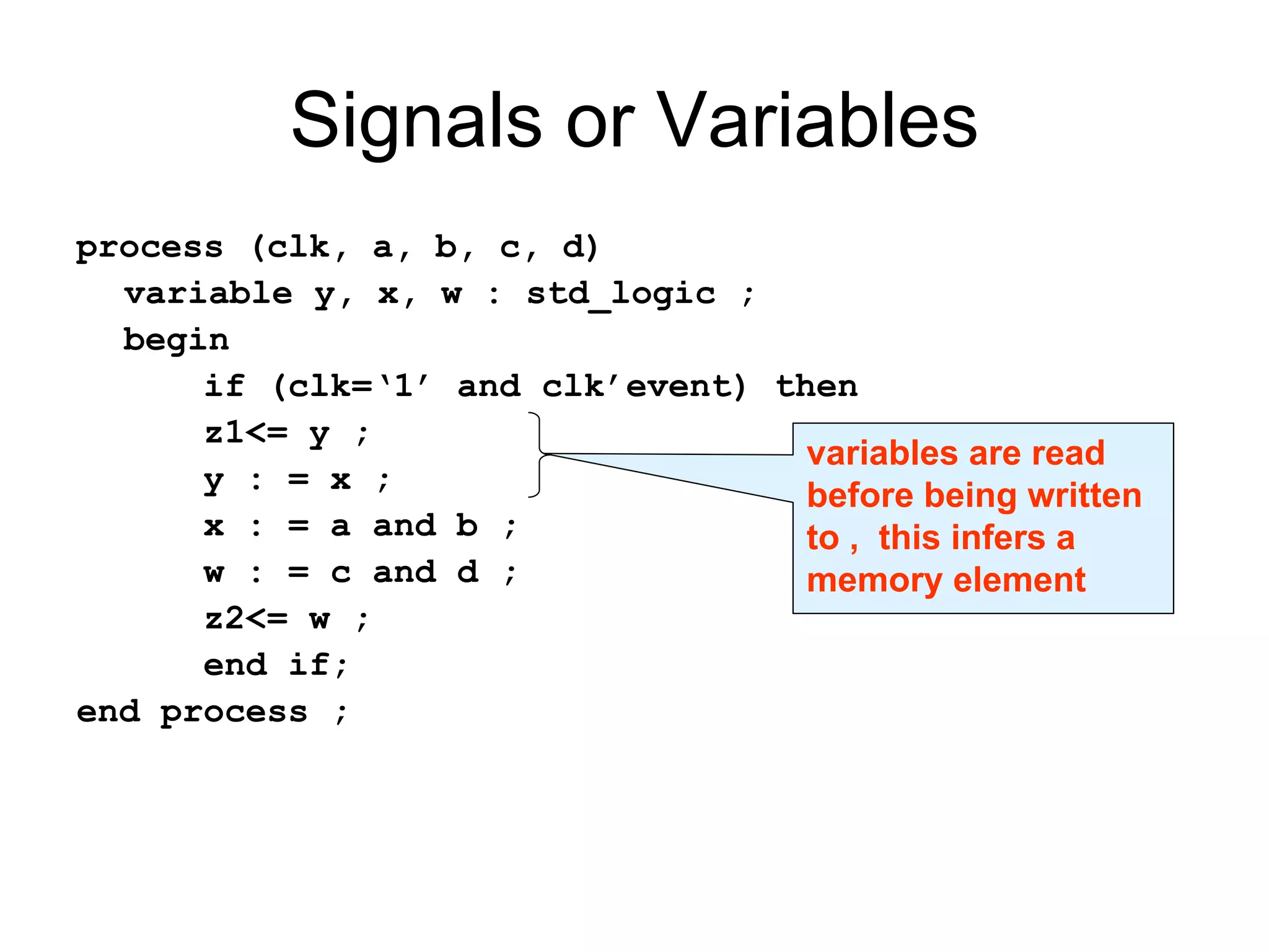 process (clk, a, b, c, d)
variable y, x, w : std_logic ;
begin
if (clk=‘1’ and clk’event) then
z1<= y ;
y : = x ;
x : = a and b ;
w : = c and d ;
z2<= w ;
end if;
end process ;
Signals or Variables
variables are read
before being written
to , this infers a
memory element
 