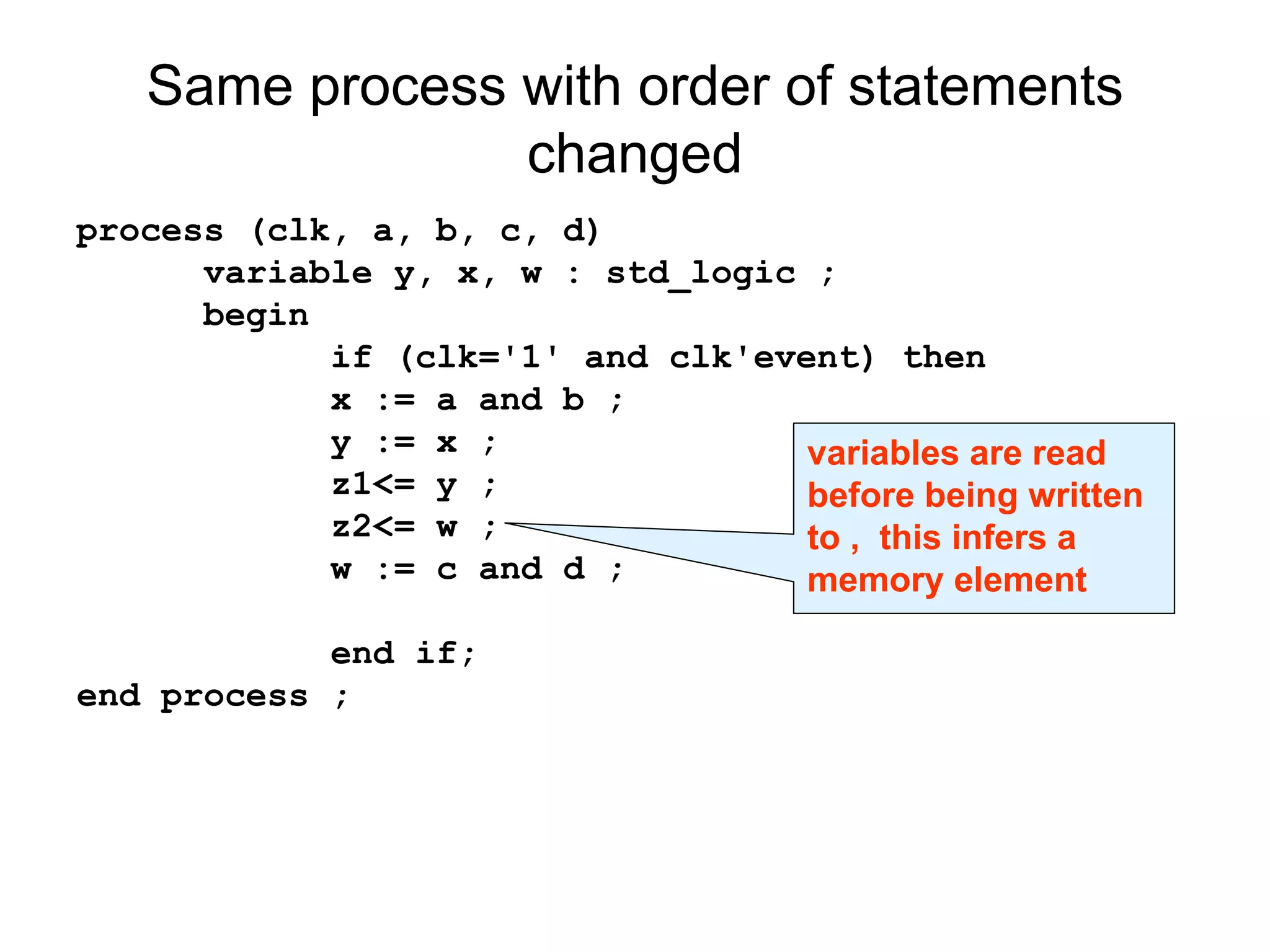 Same process with order of statements
changed
process (clk, a, b, c, d)
variable y, x, w : std_logic ;
begin
if (clk='1' and clk'event) then
x := a and b ;
y := x ;
z1<= y ;
z2<= w ;
w := c and d ;
end if;
end process ;
variables are read
before being written
to , this infers a
memory element
 