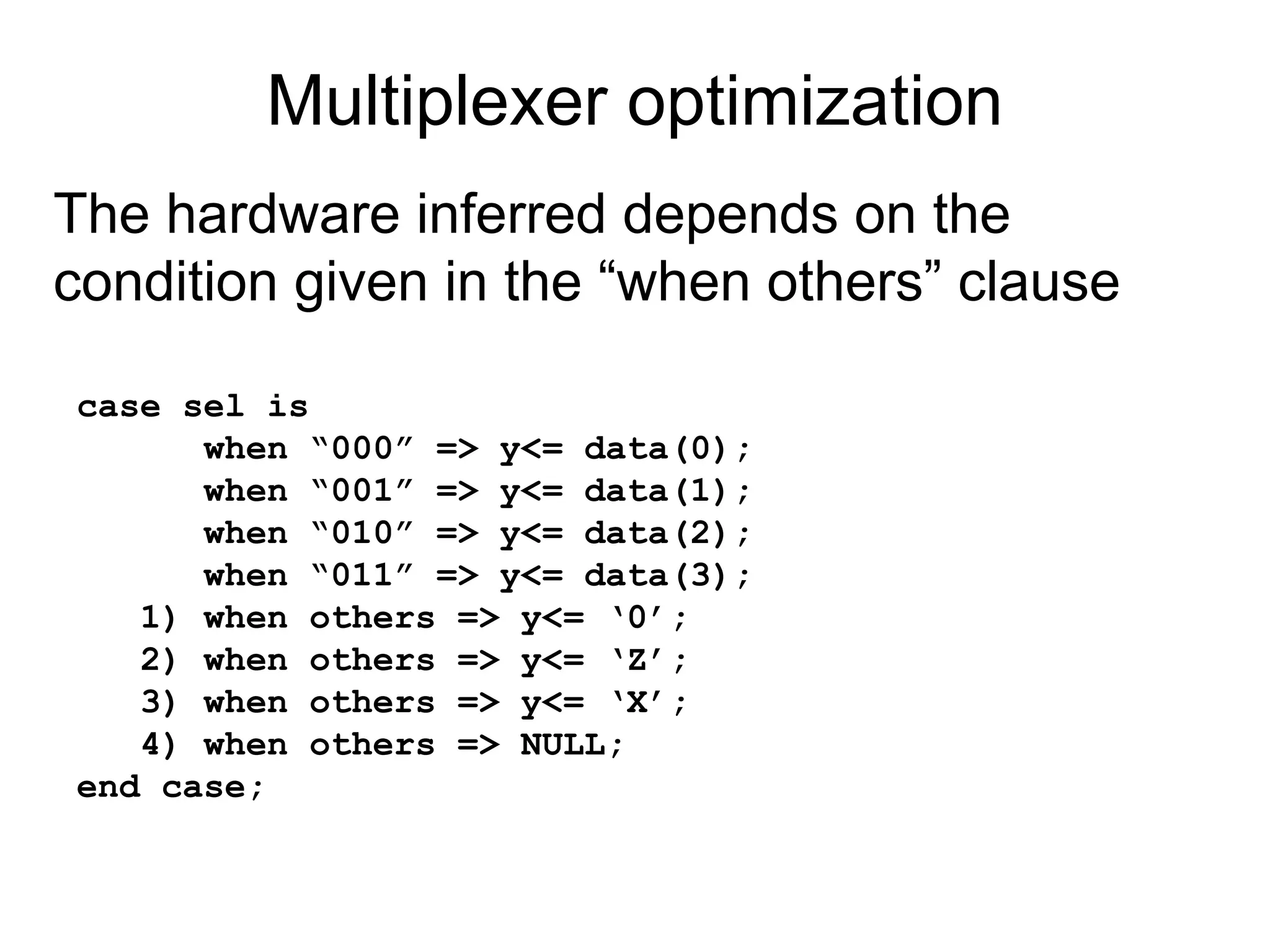 Multiplexer optimization
case sel is
when “000” => y<= data(0);
when “001” => y<= data(1);
when “010” => y<= data(2);
when “011” => y<= data(3);
1) when others => y<= ‘0’;
2) when others => y<= ‘Z’;
3) when others => y<= ‘X’;
4) when others => NULL;
end case;
The hardware inferred depends on the
condition given in the “when others” clause
 