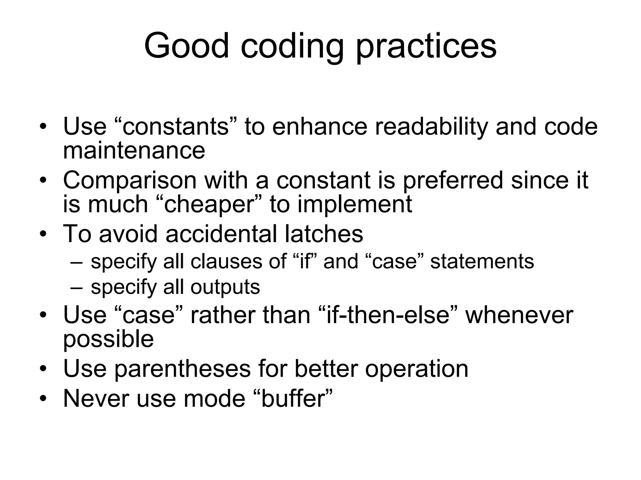 • Use “constants” to enhance readability and code
maintenance
• Comparison with a constant is preferred since it
is much “cheaper” to implement
• To avoid accidental latches
– specify all clauses of “if” and “case” statements
– specify all outputs
• Use “case” rather than “if-then-else” whenever
possible
• Use parentheses for better operation
• Never use mode “buffer”
Good coding practices
 
