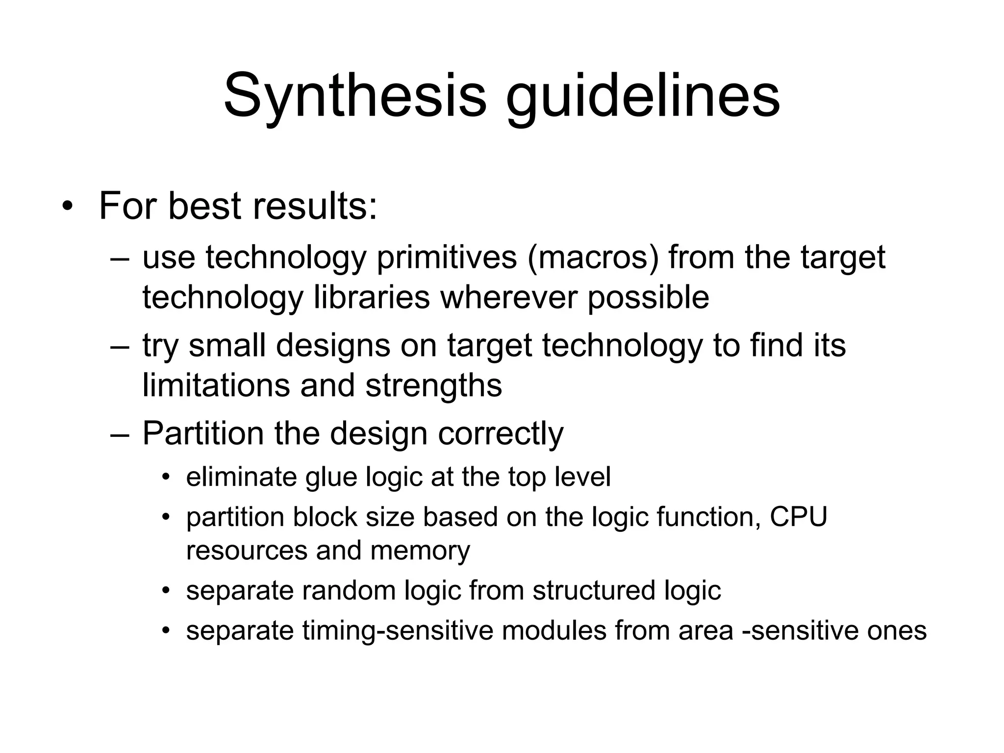 Synthesis guidelines
• For best results:
– use technology primitives (macros) from the target
technology libraries wherever possible
– try small designs on target technology to find its
limitations and strengths
– Partition the design correctly
• eliminate glue logic at the top level
• partition block size based on the logic function, CPU
resources and memory
• separate random logic from structured logic
• separate timing-sensitive modules from area -sensitive ones
 
