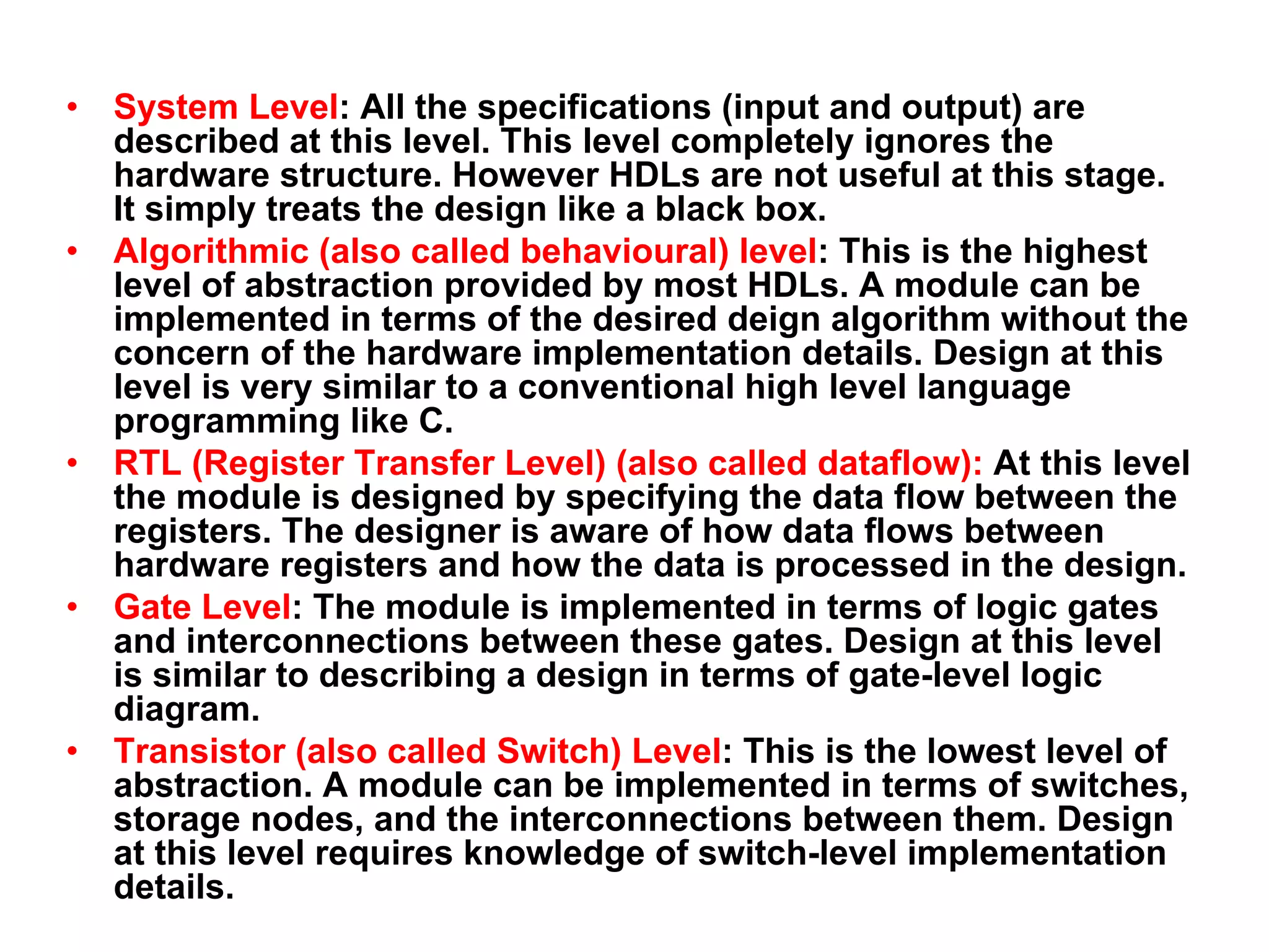 • System Level: All the specifications (input and output) are
described at this level. This level completely ignores the
hardware structure. However HDLs are not useful at this stage.
It simply treats the design like a black box.
• Algorithmic (also called behavioural) level: This is the highest
level of abstraction provided by most HDLs. A module can be
implemented in terms of the desired deign algorithm without the
concern of the hardware implementation details. Design at this
level is very similar to a conventional high level language
programming like C.
• RTL (Register Transfer Level) (also called dataflow): At this level
the module is designed by specifying the data flow between the
registers. The designer is aware of how data flows between
hardware registers and how the data is processed in the design.
• Gate Level: The module is implemented in terms of logic gates
and interconnections between these gates. Design at this level
is similar to describing a design in terms of gate-level logic
diagram.
• Transistor (also called Switch) Level: This is the lowest level of
abstraction. A module can be implemented in terms of switches,
storage nodes, and the interconnections between them. Design
at this level requires knowledge of switch-level implementation
details.
 
