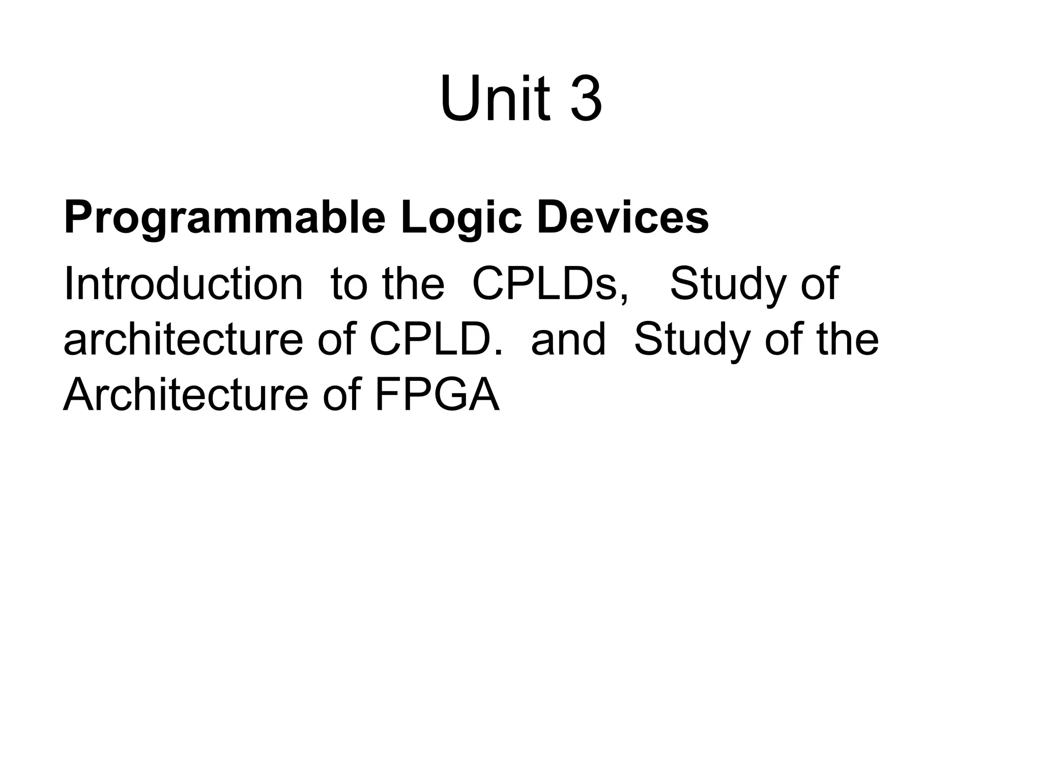 Unit 3
Programmable Logic Devices
Introduction to the CPLDs, Study of
architecture of CPLD. and Study of the
Architecture of FPGA
 