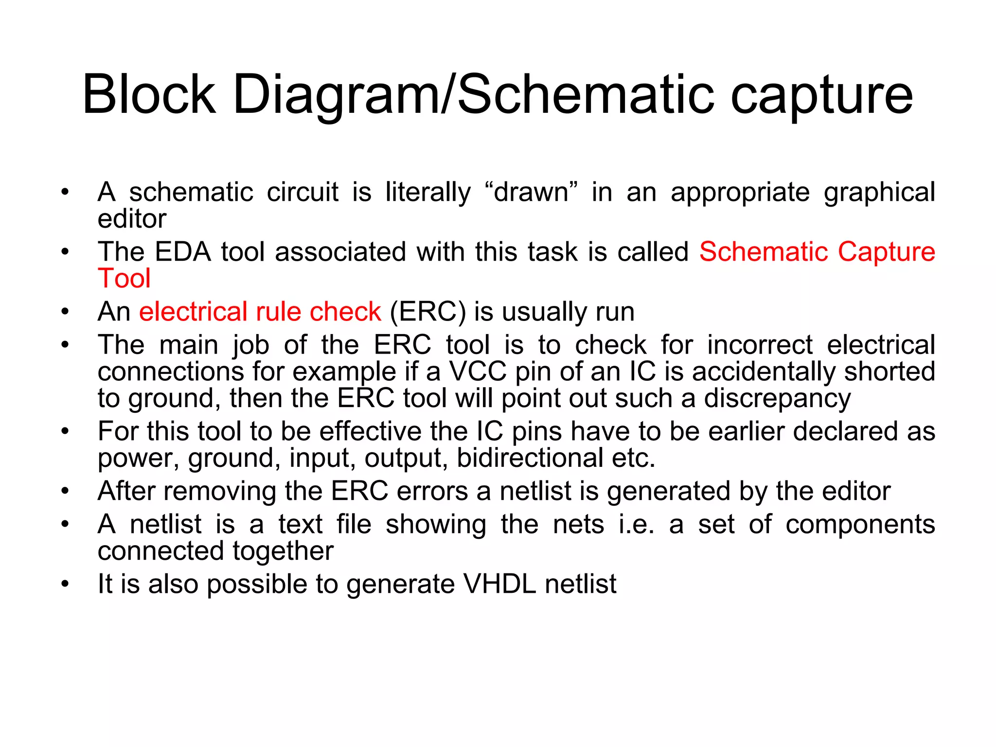 Block Diagram/Schematic capture
• A schematic circuit is literally “drawn” in an appropriate graphical
editor
• The EDA tool associated with this task is called Schematic Capture
Tool
• An electrical rule check (ERC) is usually run
• The main job of the ERC tool is to check for incorrect electrical
connections for example if a VCC pin of an IC is accidentally shorted
to ground, then the ERC tool will point out such a discrepancy
• For this tool to be effective the IC pins have to be earlier declared as
power, ground, input, output, bidirectional etc.
• After removing the ERC errors a netlist is generated by the editor
• A netlist is a text file showing the nets i.e. a set of components
connected together
• It is also possible to generate VHDL netlist
 