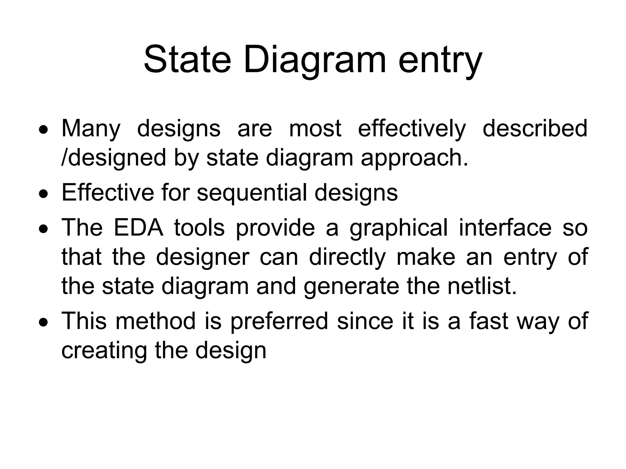State Diagram entry
• Many designs are most effectively described
/designed by state diagram approach.
• Effective for sequential designs
• The EDA tools provide a graphical interface so
that the designer can directly make an entry of
the state diagram and generate the netlist.
• This method is preferred since it is a fast way of
creating the design
 