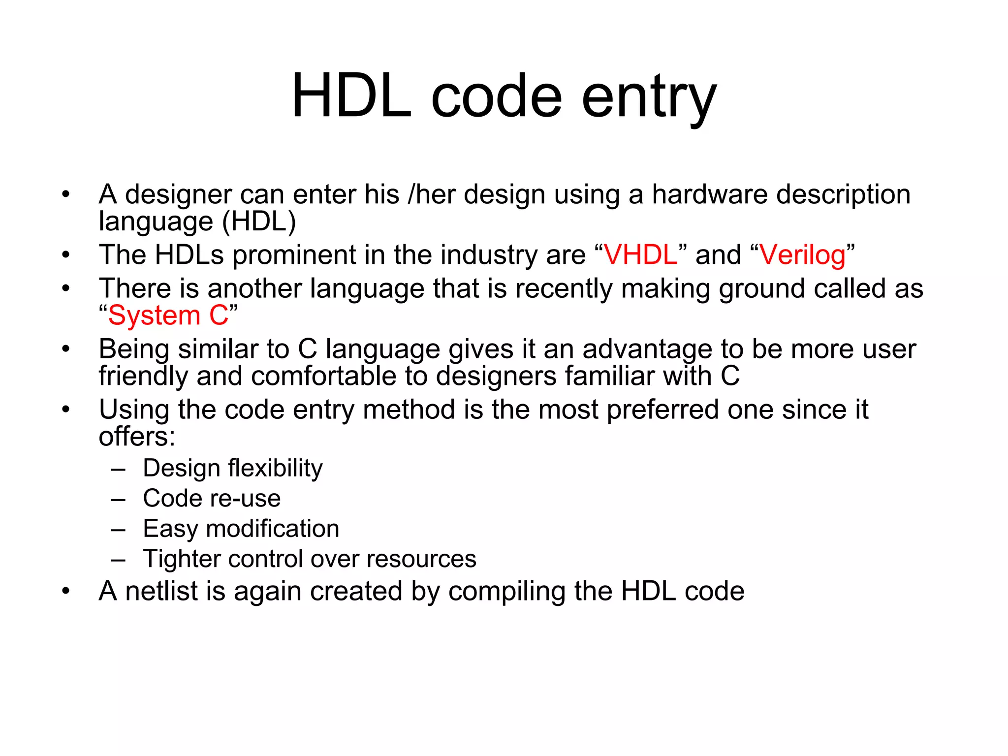 HDL code entry
• A designer can enter his /her design using a hardware description
language (HDL)
• The HDLs prominent in the industry are “VHDL” and “Verilog”
• There is another language that is recently making ground called as
“System C”
• Being similar to C language gives it an advantage to be more user
friendly and comfortable to designers familiar with C
• Using the code entry method is the most preferred one since it
offers:
– Design flexibility
– Code re-use
– Easy modification
– Tighter control over resources
• A netlist is again created by compiling the HDL code
 