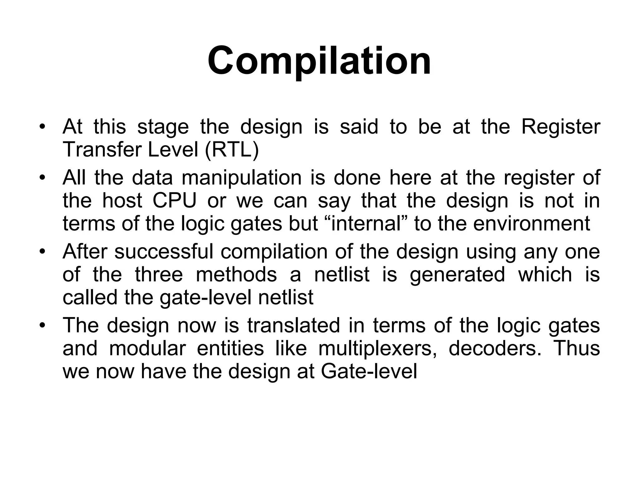 Compilation
• At this stage the design is said to be at the Register
Transfer Level (RTL)
• All the data manipulation is done here at the register of
the host CPU or we can say that the design is not in
terms of the logic gates but “internal” to the environment
• After successful compilation of the design using any one
of the three methods a netlist is generated which is
called the gate-level netlist
• The design now is translated in terms of the logic gates
and modular entities like multiplexers, decoders. Thus
we now have the design at Gate-level
 