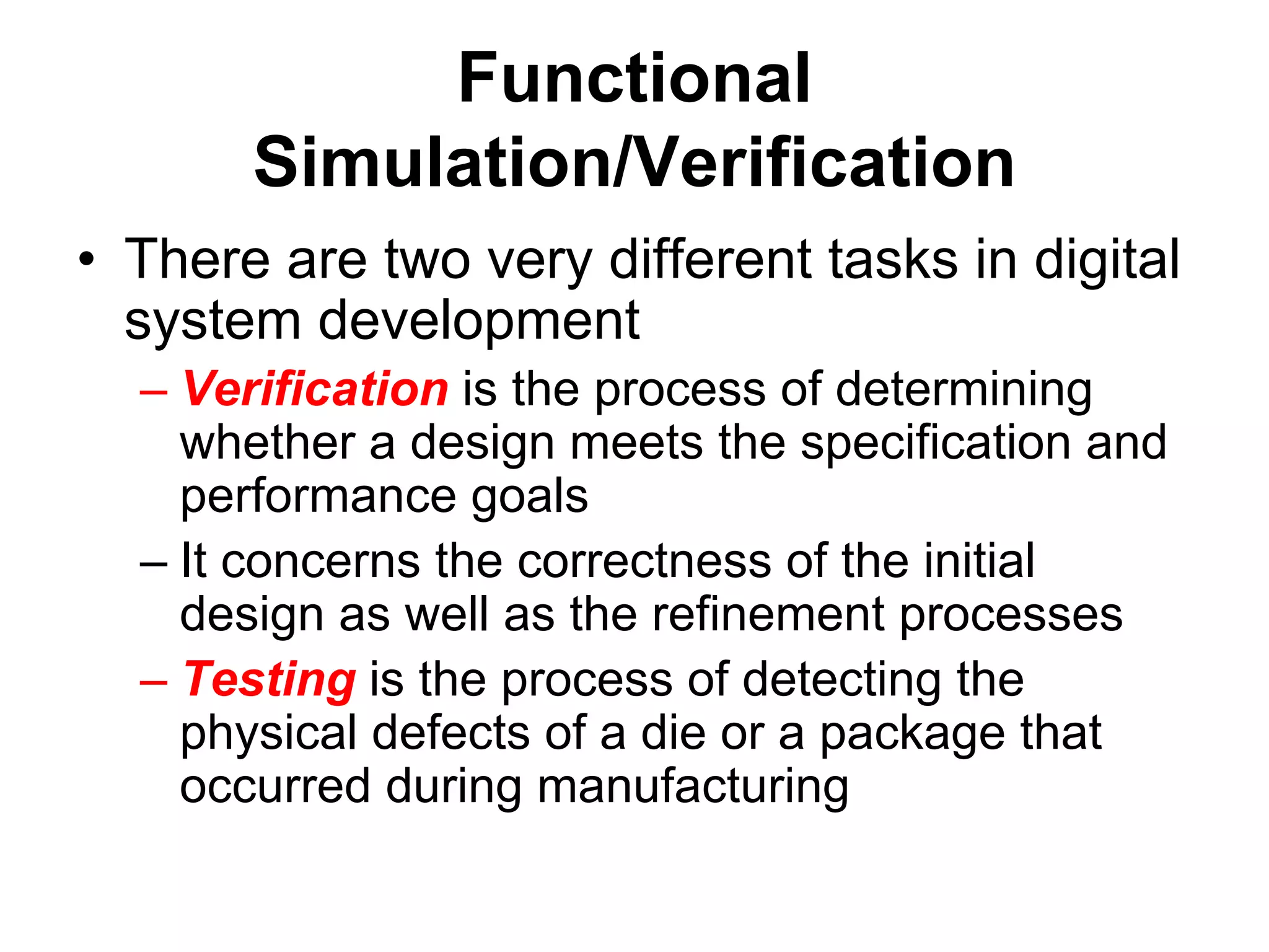 Functional
Simulation/Verification
• There are two very different tasks in digital
system development
– Verification is the process of determining
whether a design meets the specification and
performance goals
– It concerns the correctness of the initial
design as well as the refinement processes
– Testing is the process of detecting the
physical defects of a die or a package that
occurred during manufacturing
 