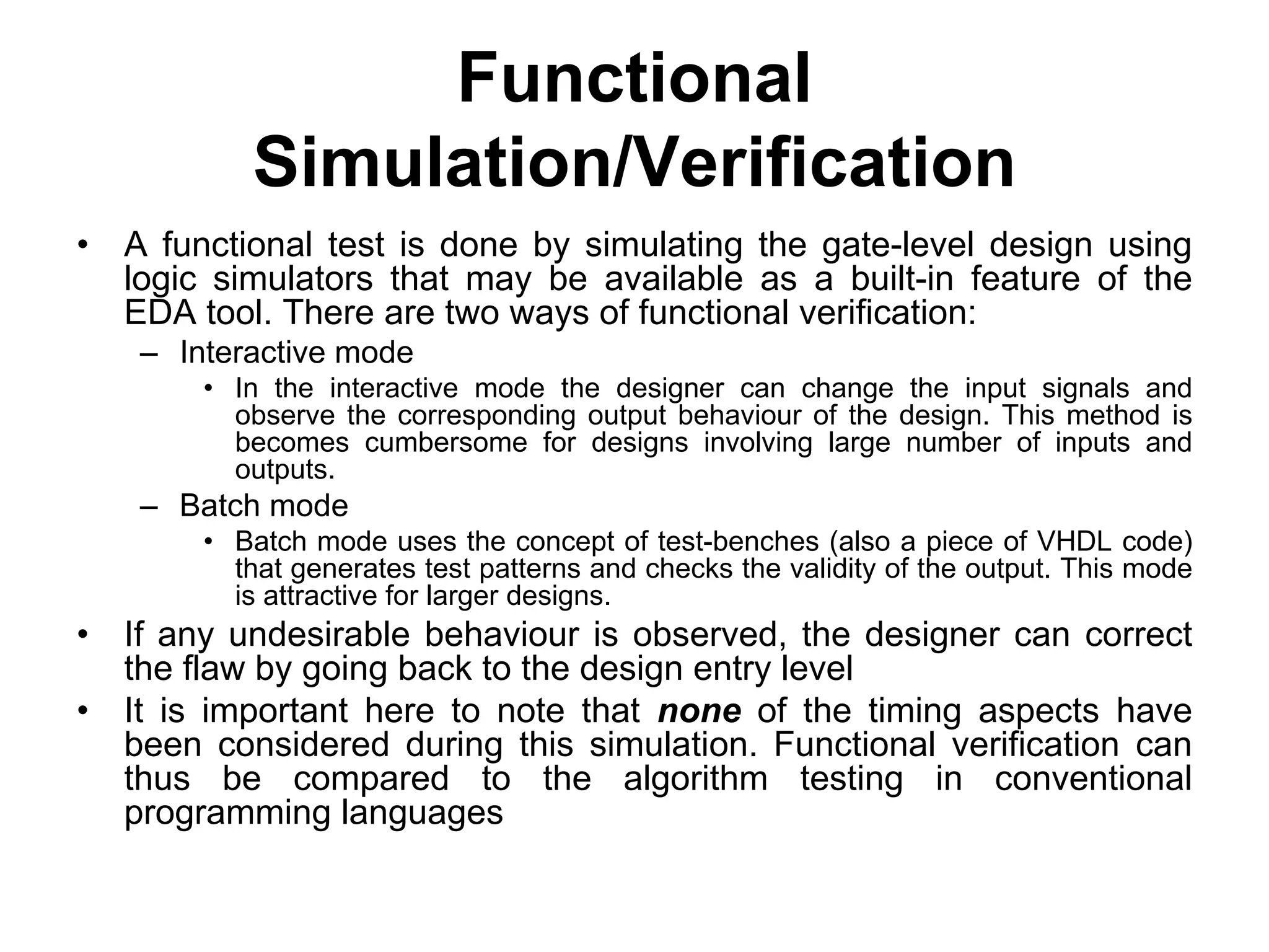 Functional
Simulation/Verification
• A functional test is done by simulating the gate-level design using
logic simulators that may be available as a built-in feature of the
EDA tool. There are two ways of functional verification:
– Interactive mode
• In the interactive mode the designer can change the input signals and
observe the corresponding output behaviour of the design. This method is
becomes cumbersome for designs involving large number of inputs and
outputs.
– Batch mode
• Batch mode uses the concept of test-benches (also a piece of VHDL code)
that generates test patterns and checks the validity of the output. This mode
is attractive for larger designs.
• If any undesirable behaviour is observed, the designer can correct
the flaw by going back to the design entry level
• It is important here to note that none of the timing aspects have
been considered during this simulation. Functional verification can
thus be compared to the algorithm testing in conventional
programming languages
 