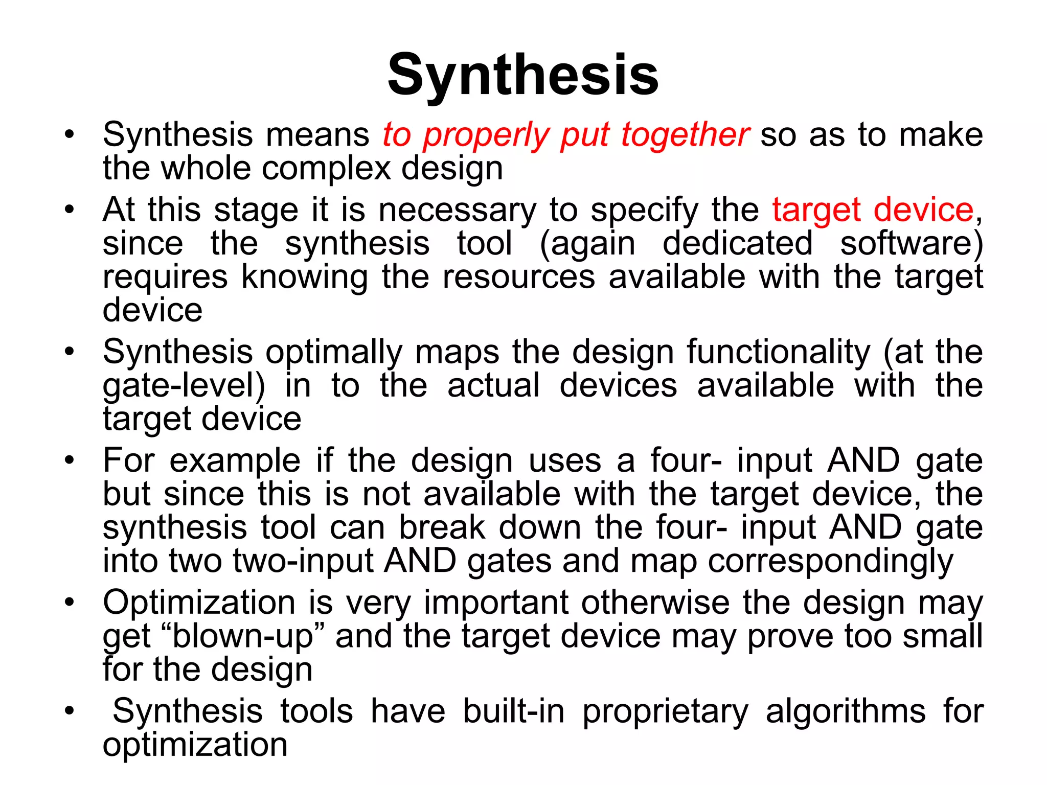 Synthesis
• Synthesis means to properly put together so as to make
the whole complex design
• At this stage it is necessary to specify the target device,
since the synthesis tool (again dedicated software)
requires knowing the resources available with the target
device
• Synthesis optimally maps the design functionality (at the
gate-level) in to the actual devices available with the
target device
• For example if the design uses a four- input AND gate
but since this is not available with the target device, the
synthesis tool can break down the four- input AND gate
into two two-input AND gates and map correspondingly
• Optimization is very important otherwise the design may
get “blown-up” and the target device may prove too small
for the design
• Synthesis tools have built-in proprietary algorithms for
optimization
 