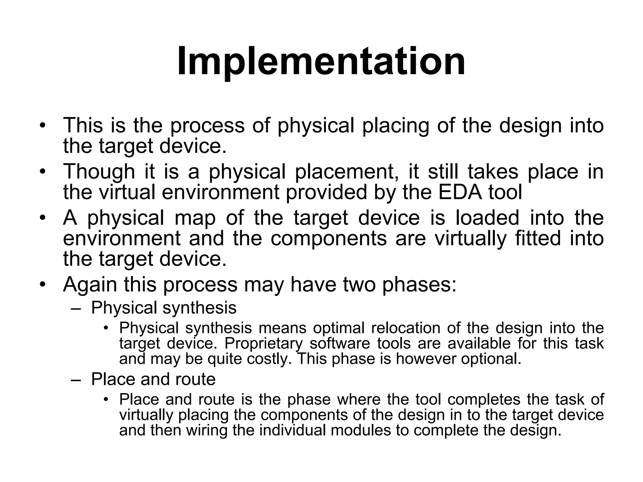 Implementation
• This is the process of physical placing of the design into
the target device.
• Though it is a physical placement, it still takes place in
the virtual environment provided by the EDA tool
• A physical map of the target device is loaded into the
environment and the components are virtually fitted into
the target device.
• Again this process may have two phases:
– Physical synthesis
• Physical synthesis means optimal relocation of the design into the
target device. Proprietary software tools are available for this task
and may be quite costly. This phase is however optional.
– Place and route
• Place and route is the phase where the tool completes the task of
virtually placing the components of the design in to the target device
and then wiring the individual modules to complete the design.
 