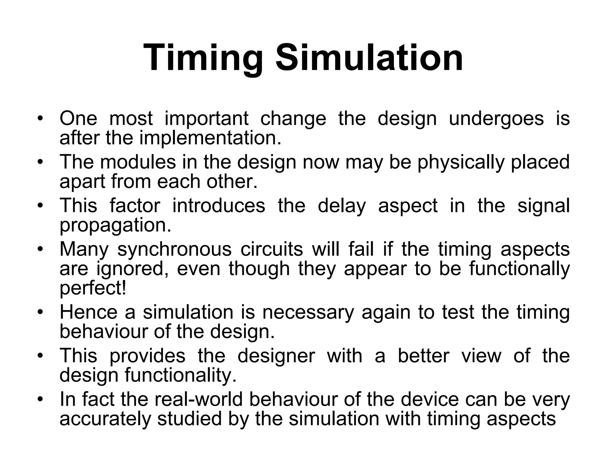 Timing Simulation
• One most important change the design undergoes is
after the implementation.
• The modules in the design now may be physically placed
apart from each other.
• This factor introduces the delay aspect in the signal
propagation.
• Many synchronous circuits will fail if the timing aspects
are ignored, even though they appear to be functionally
perfect!
• Hence a simulation is necessary again to test the timing
behaviour of the design.
• This provides the designer with a better view of the
design functionality.
• In fact the real-world behaviour of the device can be very
accurately studied by the simulation with timing aspects
 