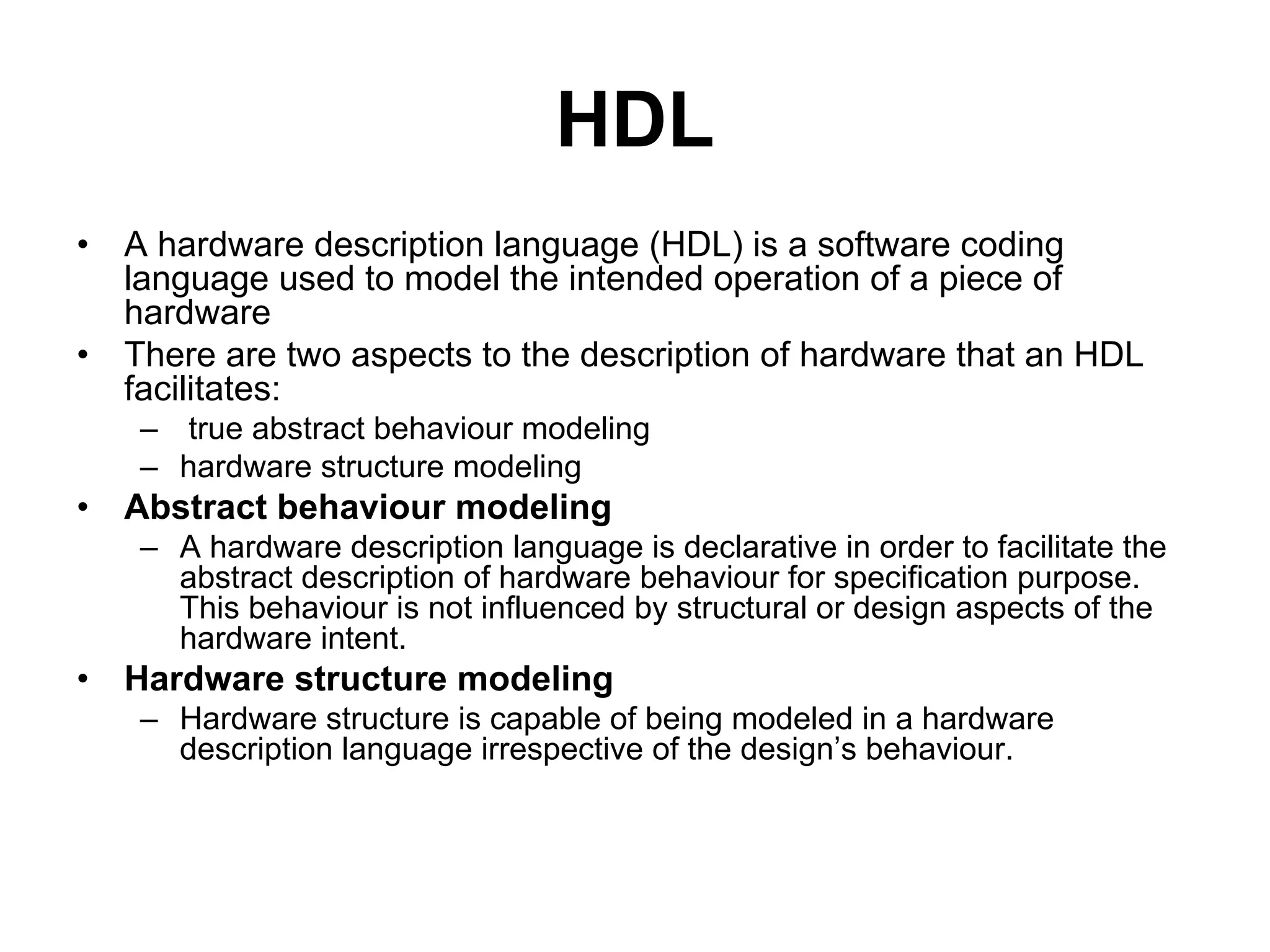 HDL
• A hardware description language (HDL) is a software coding
language used to model the intended operation of a piece of
hardware
• There are two aspects to the description of hardware that an HDL
facilitates:
– true abstract behaviour modeling
– hardware structure modeling
• Abstract behaviour modeling
– A hardware description language is declarative in order to facilitate the
abstract description of hardware behaviour for specification purpose.
This behaviour is not influenced by structural or design aspects of the
hardware intent.
• Hardware structure modeling
– Hardware structure is capable of being modeled in a hardware
description language irrespective of the design’s behaviour.
 