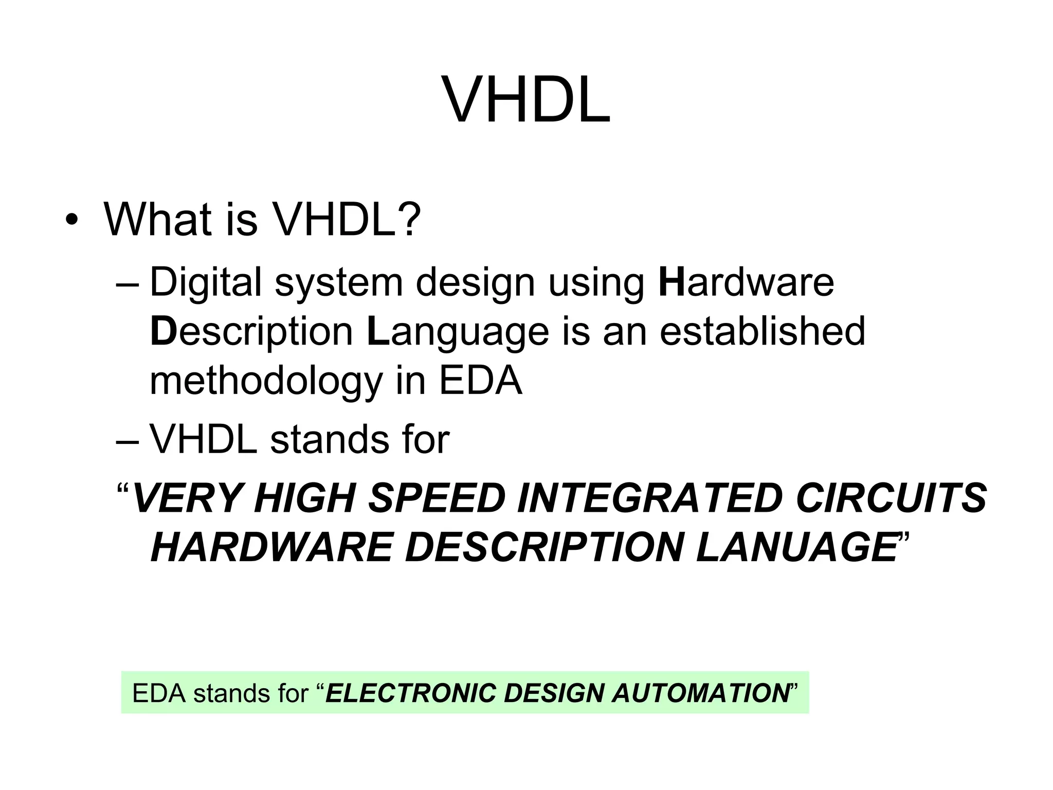 VHDL
• What is VHDL?
– Digital system design using Hardware
Description Language is an established
methodology in EDA
– VHDL stands for
“VERY HIGH SPEED INTEGRATED CIRCUITS
HARDWARE DESCRIPTION LANUAGE”
EDA stands for “ELECTRONIC DESIGN AUTOMATION”
 