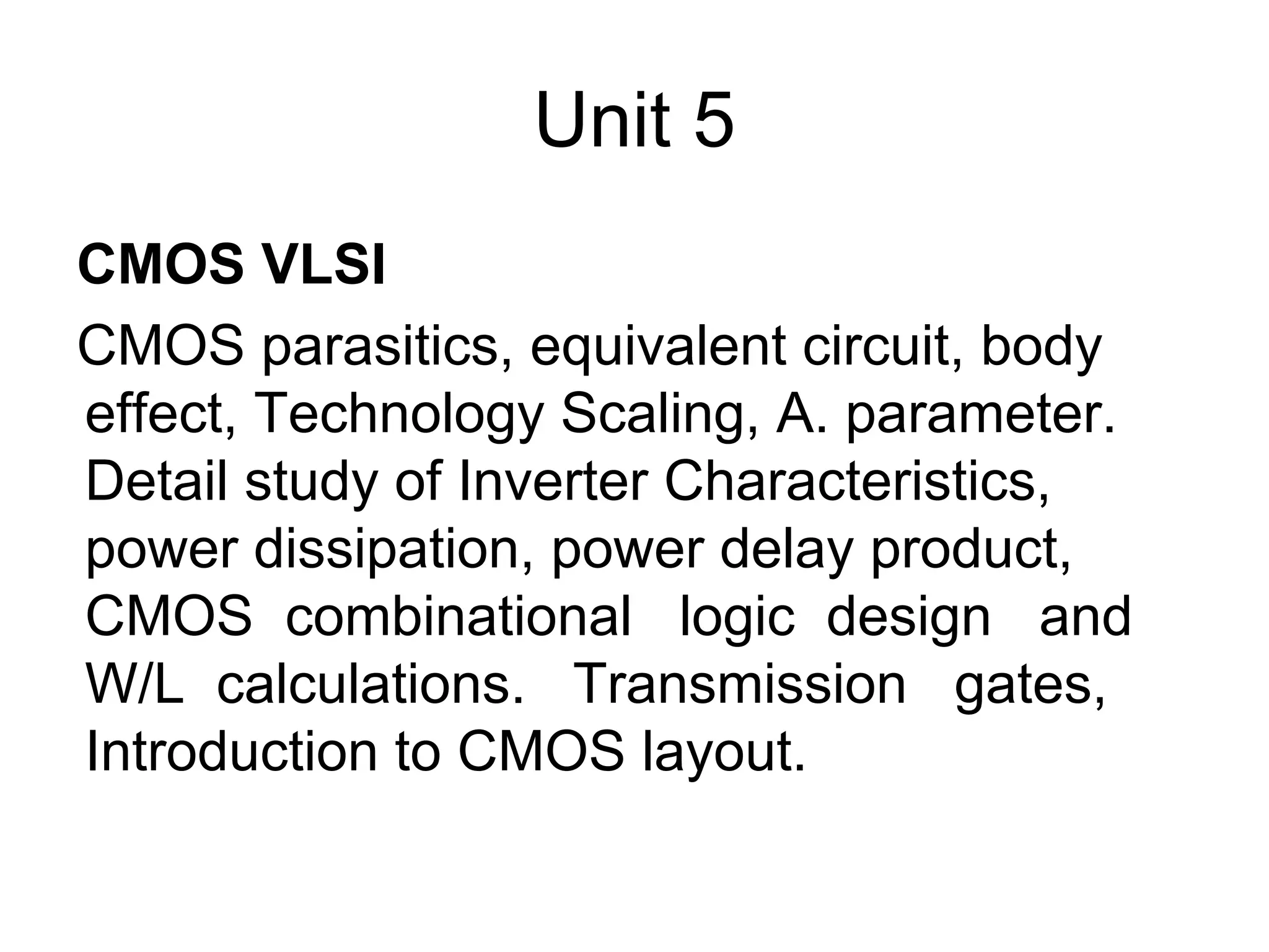 Unit 5
CMOS VLSI
CMOS parasitics, equivalent circuit, body
effect, Technology Scaling, A. parameter.
Detail study of Inverter Characteristics,
power dissipation, power delay product,
CMOS combinational logic design and
W/L calculations. Transmission gates,
Introduction to CMOS layout.
 