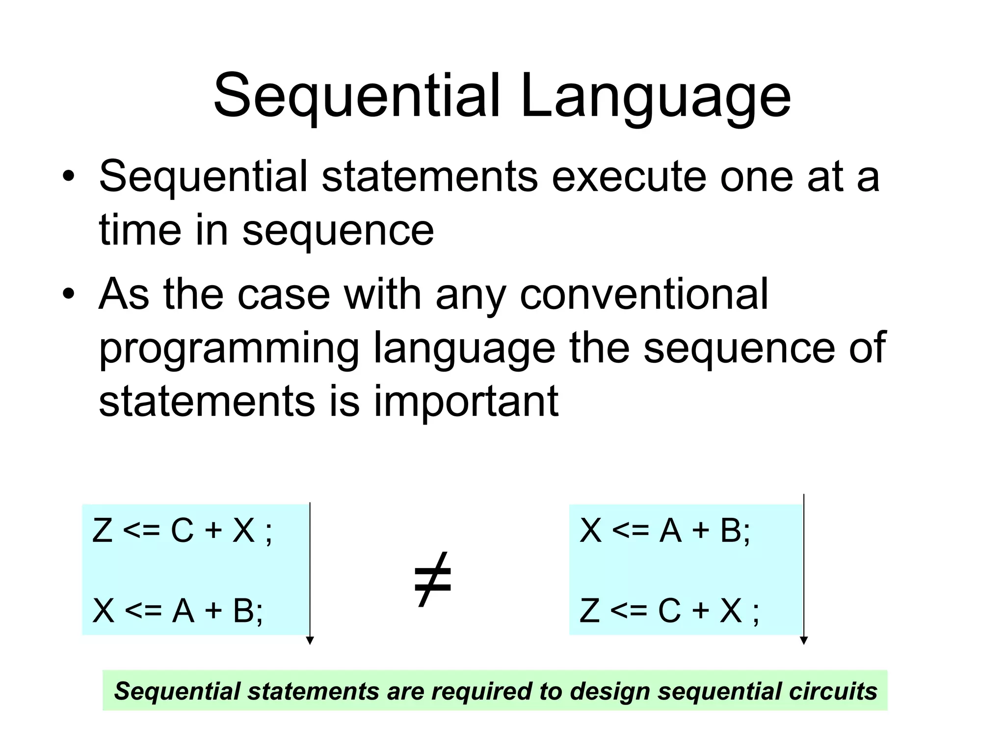 Sequential Language
• Sequential statements execute one at a
time in sequence
• As the case with any conventional
programming language the sequence of
statements is important
Z <= C + X ;
X <= A + B;
X <= A + B;
Z <= C + X ;≠
Sequential statements are required to design sequential circuits
 