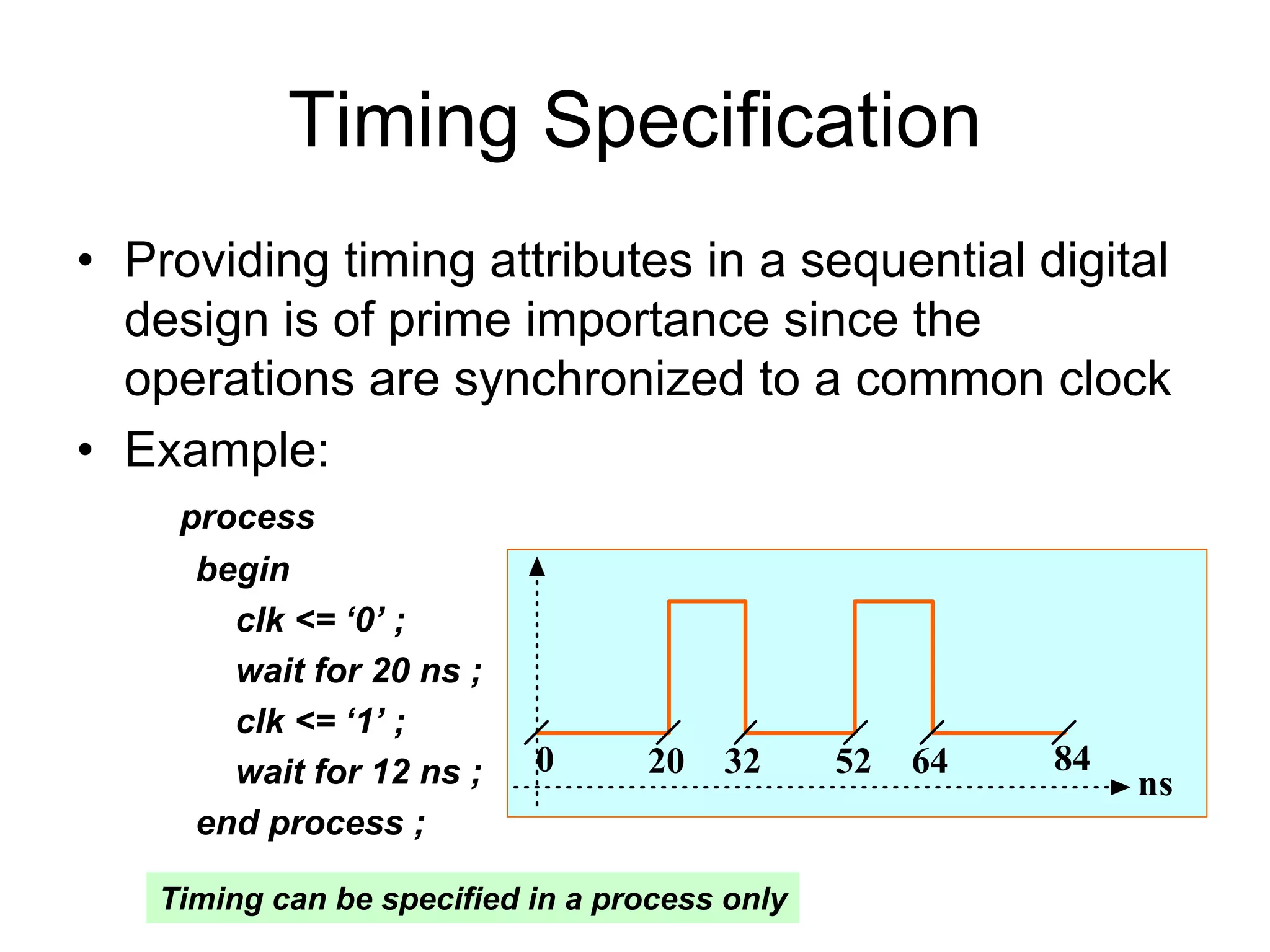 Timing Specification
• Providing timing attributes in a sequential digital
design is of prime importance since the
operations are synchronized to a common clock
• Example:
process
begin
clk <= ‘0’ ;
wait for 20 ns ;
clk <= ‘1’ ;
wait for 12 ns ;
end process ;
0 20 32 52 64
ns
84
Timing can be specified in a process only
 