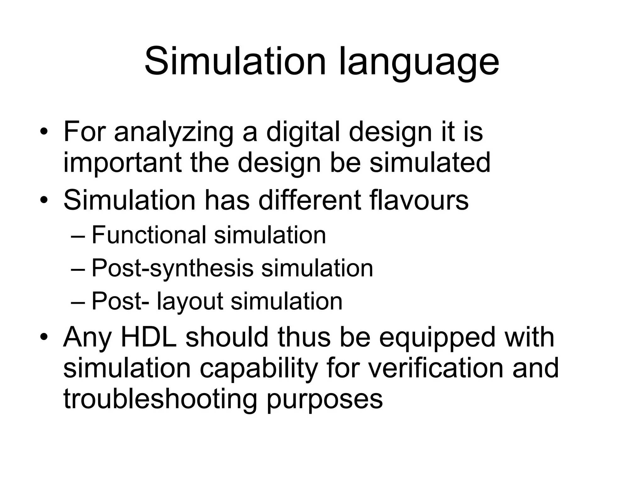 Simulation language
• For analyzing a digital design it is
important the design be simulated
• Simulation has different flavours
– Functional simulation
– Post-synthesis simulation
– Post- layout simulation
• Any HDL should thus be equipped with
simulation capability for verification and
troubleshooting purposes
 